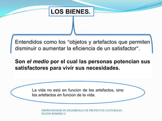 LOS BIENES.

Entendidos como los “objetos y artefactos que permiten
disminuir o aumentar la eficiencia de un satisfactor”.

Son el medio por el cual las personas potencian sus
satisfactores para vivir sus necesidades.

La vida no está en función de los artefactos, sino
los artefactos en función de la vida.

EMPRENDEDOR EN DESARROLLO DE PROYECTOS CULTURALES.
SELENE ROMERO Z.

 