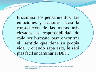 Encaminar los pensamientos, las
emociones y acciones hacia la
consecución de las metas más
elevadas es responsabilidad de
cada ser humano para encontrar
el sentido que tiene su propia
vida, y cuando sepa esto, le será
más fácil encaminar el DEH.
EMPRENDEDOR EN DESARROLLO DE PROYECTOS CULTURALES.
SELENE ROMERO Z.

 