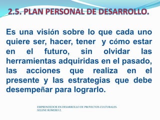 Es una visión sobre lo que cada uno
quiere ser, hacer, tener y cómo estar
en el futuro, sin olvidar las
herramientas adquiridas en el pasado,
las acciones que realiza en el
presente y las estrategias que debe
desempeñar para lograrlo.
EMPRENDEDOR EN DESARROLLO DE PROYECTOS CULTURALES.
SELENE ROMERO Z.

 