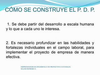 CÓMO SE CONSTRUYE EL P. D. P.
1. Se debe partir del desarrollo a escala humana
y lo que a cada uno le interesa.

2. Es necesario profundizar en las habilidades y
fortalezas individuales en el campo laboral, para
implementar el proyecto de empresa de manera
efectiva.
EMPRENDEDOR EN DESARROLLO DE PROYECTOS CULTURALES.
SELENE ROMERO Z.

 