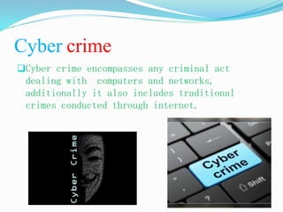 Cyber crime
Cyber crime encompasses any criminal act
dealing with computers and networks,
additionally it also includes traditional
crimes conducted through internet.
 