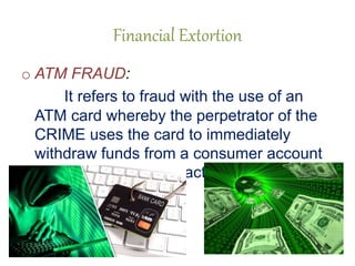 Financial Extortion
o ATM FRAUD:
It refers to fraud with the use of an
ATM card whereby the perpetrator of the
CRIME uses the card to immediately
withdraw funds from a consumer account
using pin based transactions at the ATM
 