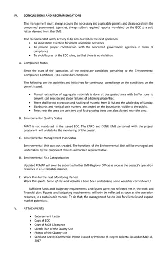 IV. CONCLUSSIONS AND RECOMMENDATIONS
The management must always acquire the necessaryand applicable permits and clearances from the
concerned government agencies, always submit required reports mandated on the ECC to a void
letter demand from the EMB.
The recommended work activity to be con ducted on the next operation:
 To scout more clientele for orders and more deliveries
 To provide proper coordination with the concerned government agencies in terms of
compliance
 To avoid lapses of the ECC rules, so that there is no violation
A. Compliance Status
Since the start of the operation, all the necessary conditions pertaining to the Environmental
Compliance Certificate (ECC) were duly complied.
The following are the activities and initiatives for continuous compliance on the conditions on the
permit issued.
 Manual extraction of aggregate materials is done at designated area with buffer zone to
prevent soil erosion and slope failures of adjoining properties.
 There shall be no extraction and hauling of material from 6 PM and the whole day of Sunday.
 Signboards and vertical pole markers are posted on the boundaries visible to the public.
 Trees near the area are conserve and fast-growing trees are also planted near the area.
B. Environmental Quality Status
MMT is not mandated in the issued ECC. The ENRD and DENR EMB personnel with the project
proponent will undertake the monitoring of the project.
C. Environmental Management Plan Status
Environmental Unit was not created. The functions of the Environmental Unit will be managed and
undertaken by the proponent thru its authorized representative.
D. Environmental Risk Categorization
Updated PEMAP willsoon be submitted in the EMB RegionalOfficeas soon as the project’s operation
resumes in a sustainable manner.
E. Work Plan for the next Monitoring Period
Work Plan (Note: Some of the work activities have been undertaken, some would be carried over.)
Sufficient funds and budgetary requirements and figures were not reflected yet in the work and
financial plan. Figures and budgetary requirements will only be reflected as soon as the operation
resumes, in a sustainable manner. To do that, the management has to look for clientele and expand
market potentials.
V. ATTACHMENTS
 Endorsement Letter
 Copy of ECC
 Copy of MGB Clearance
 Sketch Plan of the Quarry Site
 Photos of the Quarry site
 Sand and Gravel Commercial Permit issued by Province of Negros Oriental issued on May 11,
2017
 