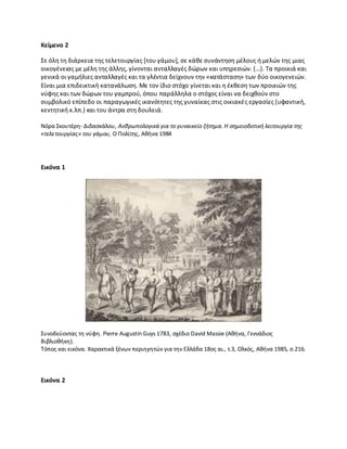 Κείμενο 2
Σε όλθ τθ διάρκεια τθσ τελετουργίασ *του γάμου+, ςε κάκε ςυνάντθςθ μζλουσ ι μελϊν τθσ μιασ
οικογζνειασ με μζλθ τθσ άλλθσ, γίνονται ανταλλαγζσ δϊρων και υπθρεςιϊν. (…). Τα προικιά και
γενικά οι γαμιλιεσ ανταλλαγζσ και τα γλζντια δείχνουν τθν «κατάςταςθ» των δφο οικογενειϊν.
Είναι μια επιδεικτικι κατανάλωςθ. Με τον ίδιο ςτόχο γίνεται και θ ζκκεςθ των προικιϊν τθσ
νφφθσ και των δϊρων του γαμπροφ, όπου παράλλθλα ο ςτόχοσ είναι να δειχκοφν ςτο
ςυμβολικό επίπεδο οι παραγωγικζσ ικανότθτεσ τθσ γυναίκασ ςτισ οικιακζσ εργαςίεσ (υφαντικι,
κεντθτικι κ.λπ.) και του άντρα ςτθ δουλειά.
Νόρα Σκουτζρθ- Διδαςκάλου, Ανκρωπολογικά για το γυναικείο ηιτθμα. Η ςθμειοδοτικι λειτουργία τθσ
«τελετουργίασ» του γάμου, Ο Ρολίτθσ, Ακινα 1984
Εικόνα 1
Συνοδεφοντασ τθ νφφθ. Pierre Augustin Guys 1783, ςχζδιο David Massie (Ακινα, Γεννάδιοσ
Βιβλιοκικθ).
Τόποσ και εικόνα. Χαρακτικά ξζνων περιθγθτϊν για τθν Ελλάδα 18οσ αι., τ.3, Ολκόσ, Ακινα 1985, ς.216.
Εικόνα 2
 