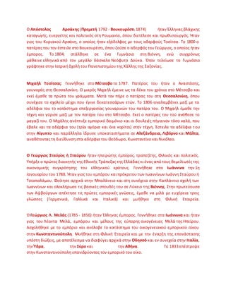 Ο Απόςτολοσ Αρςάκθσ (Πρεμετι 1792 - Βουκουρζςτι 1874) ιταν Ζλλθνασ βλάχικθσ
καταγωγισ, ευεργζτθσ και πολιτικόσ ςτθ ΢ουμανία, όπου διετζλεςε και πρωκυπουργόσ. Ιταν
γιοσ του Κυριακοφ Αρςάκθ, ο οποίοσ ιταν εξάδελφοσ με τουσ αδερφοφσ Τοςίτςα. Το 1800 ο
πατζρασ του τον ζςτειλε ςτο Βουκουρζςτι, όπου ηοφςε ο αδερφόσ του Γεϊργιοσ, ο οποίοσ ιταν
ζμποροσ. Το 1804, ςτάλκθκε ςε ζνα Γυμνάςιο ςτθ Βιζννθ, ενϊ ςυγχρόνωσ
μάκαινε ελλθνικά από τον μεγάλο δάςκαλο Νεόφυτο Δοφκα. Πταν τελείωςε το Γυμνάςιο
γράφτθκε ςτθν Λατρικι Σχολι του Ρανεπιςτθμίου τθσ Χάλλθσ τθσ Σαξονίασ.
Μιχαιλ Σοςίτςασ: Γεννικθκε ςτο Μζτςοβο το 1787. Ρατζρασ του ιταν ο Αναςτάςθσ,
γουναράσ ςτθ Κεςςαλονίκθ. Ο μικρόσ Μιχαιλ ζμεινε ωσ τα δζκα του χρόνια ςτο Μζτςοβο και
εκεί ζμακε τα πρϊτα του γράμματα. Μετά τον πιρε ο πατζρασ του ςτθ Θεςςαλονίκθ, όπου
ςυνζχιςε το ςχολείο μζχρι που ζγινε δεκατεςςάρων ετϊν. Το 1806 αναλαμβάνει μαηί με τα
αδζλφια του το κατάςτθμα επεξεργαςίασ γουναρικϊν του πατζρα του. Ο Μιχαιλ ζμακε τθν
τζχνθ και γφριςε μαηί με τον πατζρα του ςτο Μζτςοβο. Εκεί ο πατζρασ του τοφ ανάκεςε το
μαγαηί του. Ο Μιχάλθσ ανζπτυξε εμπορικό δαιμόνιο και οι δουλειζσ πιγαιναν τόςο καλά, που
ζβαλε και τα αδζρφια του (τρία αγόρια και ζνα κορίτςι) ςτθν τζχνθ. Ζςτειλε τα αδζλφια του
ςτθν Αίγυπτο και παράλλθλα ίδρυςε υποκαταςτιματα ςε Αλεξάνδρεια, Λιβόρνο και Μάλτα,
ανακζτοντασ τθ διεφκυνςθ ςτα αδζρφια του Κεόδωρο, Κωνςταντίνο και Νικόλαο.
Ο Γεώργιοσ ΢ταφροσ ι ΢ταφρου ιταν θπειρϊτθσ ζμποροσ, τραπεηίτθσ, Φιλικόσ και πολιτικόσ.
Υπιρξε ο πρϊτοσ διοικθτισ τθσ Εκνικισ Τράπεηασ τθσ Ελλάδασ κι ζνασ από τουσ κεμελιωτζσ τθσ
οικονομικισ ςυγκρότθςθσ του ελλθνικοφ κράτουσ. Γεννικθκε ςτα Ιωάννινα τθν 1θ
Λανουαρίου του 1788. Ιταν γιοσ του εμπόρου και πρόκριτου των Λωαννίνων Λωάννθ Σταφρου ι
Τςιαπαλάμου. Φοίτθςε αρχικά ςτθν Μπαλάνειο και ςτθ ςυνζχεια ςτθν Καπλάνειο ςχολι των
Λωαννίνων και ολοκλιρωςε τισ βαςικζσ ςπουδζσ του ςε Λφκειο τθσ Βιζννθσ. Στθν πρωτεφουςα
των Αψβοφργων απζκτθςε τισ πρϊτεσ εμπορικζσ γνϊςεισ, ζμακε να μιλά με ευχζρεια τρεισ
γλϊςςεσ (Γερμανικά, Γαλλικά και Λταλικά) και μυικθκε ςτθ Φιλικι Εταιρεία.
Ο Γεώργιοσ Λ. Μελάσ (1785 - 1856) ιταν Ζλλθνασ ζμποροσ. Γεννικθκε ςτα Ιωάννινα και ιταν
γιοσ του Λζοντα Μελά, εμπόρου και μζλουσ τθσ εφπορθσ οικογζνειασ Μελά τθσ Θπείρου.
Αςχολικθκε με το εμπόριο και ανζλαβε το κατάςτθμα του οικογενειακοφ εμπορικοφ οίκου
ςτθν Κωνςταντινοφπολθ. Μυικθκε ςτθ Φιλικι Εταιρεία και με τθν ζναρξθ τθσ επανάςταςθσ
υπζςτθ διϊξεισ, με αποτζλεςμα να διαφφγει αρχικά ςτθν Οδθςςό και εν ςυνεχεία ςτθν Ιταλία,
τθν Ύδρα, τθν ΢φρο και τθν Ακινα. Το 1833 επζςτρεψε
ςτθν Κωνςταντινοφπολθ επανιδρφοντασ τον εμπορικό του οίκο.
 