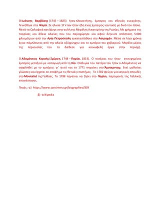 Ο Ιωάννθσ Βαρβάκθσ (1745 – 1825) ιταν πλοιοκτιτθσ, ζμποροσ και εκνικόσ ευεργζτθσ.
Γεννικθκε ςτα Ψαρά. Σε θλικία 17 ετϊν ιταν ιδθ ζνασ ζμπειροσ ναυτικόσ με δικό του πλοίο.
Μετά τα Ορλοφικά κατζφυγε ςτθναυλι τθσ Μεγάλθσ Αικατερίνθσ τθσ ΢ωςίασ. Με χριματα τθσ
τςαρίνασ και άδεια αλιείασ που του παραχϊρθςε και αφοφ διινυςε απόςταςθ 5.000
χιλιομζτρων από τθν Αγία Πετροφπολθ εγκαταςτάκθκε ςτο Αςτραχάν. Μζςα ςε λίγα χρόνια
ζγινε πάμπλουτοσ από τθν αλιεία οξφρρυγχου και το εμπόριο του χαβιαριοφ. Μεγάλο μζροσ
τθσ περιουςίασ του το διζκεςε για κοινωφελι ζργα ςτθν περιοχι.
Ο Αδαμάντιοσ Κοραισ (΢μφρνθ, 1748 – Παρίςι, 1833). Ο πατζρασ του ιταν επιτυχθμζνοσ
ζμποροσ μεταξιοφ με καταγωγι από τθ Χίο. Επικυμία του πατζρα του ιταν ο Αδαμάντιοσ να
αςχολθκεί με το εμπόριο, γι' αυτό και το 1771 πθγαίνει ςτο Άμςτερνταμ. Εκεί μακαίνει
γλϊςςεσ και ζρχεται ςε επαφι με τισ κετικζσ επιςτιμεσ. Το 1782 φεφγει για ιατρικζσ ςπουδζσ
ςτο Μονπελιζ τθσ Γαλλίασ. Το 1788 πθγαίνει να ηιςει ςτο Παρίςι, παραμονζσ τθσ Γαλλικισ
επανάςταςθσ.
Ρθγζσ : α) https://www.sansimera.gr/biographies/839
β) wikipedia
 