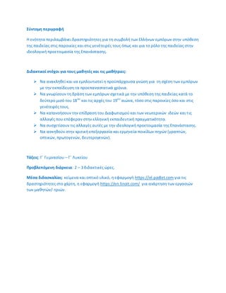 ΢φντομθ περιγραφι
Θ ενότθτα περιλαμβάνει δραςτθριότθτεσ για τθ ςυμβολι των Ελλινων εμπόρων ςτθν υπόκεςθ
τθσ παιδείασ ςτισ παροικίεσ και ςτισ γενζτειρζσ τουσ όπωσ και για το ρόλο τθσ παιδείασ ςτθν
ιδεολογικι προετοιμαςία τθσ Επανάςταςθσ.
Διδακτικοί ςτόχοι για τουσ μακθτζσ και τισ μακιτριεσ:
 Να ανακλθκεί και να εμπλουτιςτεί θ προχπάρχουςα γνϊςθ για τθ ςχζςθ των εμπόρων
με τθν εκπαίδευςθ τα προεπαναςτατικά χρόνια.
 Να γνωρίςουν τθ δράςθ των εμπόρων ςχετικά με τθν υπόκεςθ τθσ παιδείασ κατά το
δεφτερο μιςό του 18ου
και τισ αρχζσ του 19ου
αιϊνα, τόςο ςτισ παροικίεσ όςο και ςτισ
γενζτειρζσ τουσ.
 Να κατανοιςουν τθν επίδραςθ του Διαφωτιςμοφ και των νεωτερικϊν ιδεϊν και τισ
αλλαγζσ που επζφεραν ςτθν ελλθνικι εκπαιδευτικι πραγματικότθτα.
 Να ςυςχετίςουν τισ αλλαγζσ αυτζσ με τθν ιδεολογικι προετοιμαςία τθσ Επανάςταςθσ.
 Να αςκθκοφν ςτθν κριτικι επεξεργαςία και ερμθνεία ποικίλων πθγϊν (γραπτϊν,
οπτικϊν, πρωτογενϊν, δευτερογενϊν).
Σάξεισ: Γϋ Γυμναςίου – Γϋ Λυκείου
Προβλεπόμενθ διάρκεια: 2 – 3 διδακτικζσ ϊρεσ.
Μζςα διδαςκαλίασ: κείμενα και οπτικό υλικό, θ εφαρμογι https://el.padlet.com για τισ
δραςτθριότθτεσ ςτο χάρτθ, θ εφαρμογι https://en.linoit.com/ για ανάρτθςθ των εργαςιϊν
των μακθτϊν/-τριϊν.
 