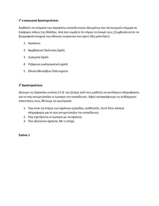 1θ
ειςαγωγικι δραςτθριότθτα:
Διαβάςτε τα ονόματα των παρακάτω εκπαιδευτικϊν ιδρυμάτων που λειτουργοφν ςιμερα ςε
διάφορεσ πόλεισ τθσ Ελλάδασ. Από ποφ νομίηετε ότι πιραν το όνομά τουσ; (Συμβουλευτείτε τα
βιογραφικά ςτοιχεία των εκνικϊν ευεργετϊν που ζχετε ιδθ μελετιςει).
1. Αρςάκειο
2. Βαρβάκειοσ Ρρότυποσ Σχολι
3. Ηωςιμαία Σχολι
4. ΢ιηάρειοσ εκκλθςιαςτικι ςχολι
5. Εκνικό Μετςόβειο Ρολυτεχνείο
2θ
Δραςτθριότθτα:
Δίνουμε τισ παρακάτω εικόνεσ (1-3) και ηθτάμε από τουσ μακθτζσ να αντλιςουν πλθροφορίεσ
για το πϊσ αντιμετϊπιηαν οι ζμποροι τθν εκπαίδευςθ. Αφοφ καταγράψουμε τισ αυκόρμθτεσ
απαντιςεισ τουσ, κζτουμε τα ερωτιματα:
1. Ρϊσ είναι τα κτιρια των ςχολείων (μζγεκοσ, αιςκθτικι) ; Αυτό δίνει κάποια
πλθροφορία για το πϊσ αντιμετϊπιηαν τθν εκπαίδευςθ;
2. Ρϊσ ςχετίηονται οι ζμποροι με τα ςχολεία;
3. Ροφ ιδρφονται ςχολεία; Με τι ςτόχο;
Εικόνα 1
 