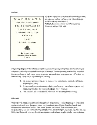Εικόνα 3
Εξϊφυλλο εγχειριδίου για μακιματα γραικικισ γλϊςςασ
ςτο ελλθνικό ςχολείο τθσ Τεργζςτθσ. Εκδοτικόσ οίκοσ
Νικολάου Γλυκι, Βενετία (1818).
Λαδάσ Γ., Συνοπτικι ιςτορία του Ελλθνιςμοφ τθσ
Τεργζςτθσ, Ακινα 1976, ς.83.
3θ
δραςτθριότθτα : Θ Πλγα Κατςιαρδι-Hering είναι Λςτορικόσ, κακθγιτρια ςτο Ρανεπιςτιμιο
Ακθνϊν, θ οποία ζχει αςχολθκεί ιδιαίτερα με το κζμα των Ελλινων τθσ διαςποράσ. Διαβάςτε
δφο αποςπάςματα δικά τθσ ςε ςχζςθ με το πϊσ αντιμετϊπιηαν οι ζμποροι του 18ου
αιϊνα τθν
εκπαίδευςθ. Σφμφωνα με τθν Κατςιαρδι- Hering,
1. Με ποιουσ τρόπουσ ςτιριηαν οι ζμποροι τθν παιδεία ςτισ παροικίεσ αλλά και
ςτισ πατρίδεσ τουσ;
2. Τι ςτόχουσ εξυπθρετοφςαν τα ςχολεία ςτισ ιδιαίτερεσ πατρίδεσ τουσ και τι ςτισ
παροικίεσ; Νομίηετε ότι υπάρχει διαφορά ςτουσ ςτόχουσ;
3. Γιατί νομίηετε ότι ζδιναν τζτοια βαρφτθτα ςτο κζμα τθσ εκπαίδευςθσ;
Κείμενο 1
Φροντίηουν οι πάροικοι για τθν ίδρυςθ ςχολείων ςτισ ιδιαίτερεσ πατρίδεσ τουσ, ςε κτίρια ςτα
οποία αναδεικνφεται ο διακριτόσ ρόλοσ του εκπαιδευτθρίου. Με τα κλθροδοτιματά τουσ
ςπουδάηουν νζοι ςυμπατριϊτεσ τουσ ςτουσ τόπουσ καταγωγισ ι με υποτροφίεσ τουσ
παίρνουν το δρόμο για τα πανεπιςτιμια τθσ Βιζννθσ, του Göttingen, τθσ Λζνασ, τθσ Λειψίασ, τθσ
Halle, του Ραριςιοφ, νζοι που διψοφν για τα νεοτερικά γράμματα, νζοι που κα επανδρϊςουν
 