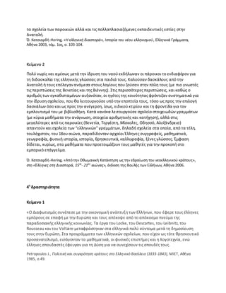 τα ςχολεία των παροικιϊν αλλά και τισ πολλαπλαςιαηόμενεσ εκπαιδευτικζσ εςτίεσ ςτθν
Ανατολι.
Π. Κατςιαρδι-Hering, «Η ελλθνικι διαςπορά», Ιςτορία του νζου ελλθνιςμοφ, Ελλθνικά Γράμματα,
Ακινα 2003, τόμ. 1οσ, ς. 103-104.
Κείμενο 2
Ρολφ νωρίσ και αμζςωσ μετά τθν ίδρυςθ του ναοφ εκδιλωναν οι πάροικοι το ενδιαφζρον για
τθ διδαςκαλία τθσ ελλθνικισ γλϊςςασ ςτα παιδιά τουσ. Καλοφςαν δαςκάλουσ από τθν
Ανατολι ι τουσ επζλεγανανάμεςα ςτουσ λογίουσ που ηοφςαν ςτθν πόλθ τουσ (με πιο γνωςτζσ
τισ περιπτϊςεισ τθσ Βενετίασ και τθσ Βιζννθσ). Στισ περιςςότερεσ περιπτϊςεισ, και κακϊσ ο
αρικμόσ των εγκακιςταμζνων αυξανόταν, οι θγζτεσ τθσ κοινότθτασ φρόντιηαν ςυςτθματικά για
τθν ίδρυςθ ςχολείου, που κα λειτουργοφςε υπό τθν εποπτεία τουσ, τόςο ωσ προσ τθν επιλογι
δαςκάλων όςο και ωσ προσ τθν ανζγερςθ, ίςωσ, ειδικοφ κτιρίου και τθ φροντίδα για τον
εμπλουτιςμό του με βιβλιοκικθ. Κατά κανόνα λειτουργοφςε ςχολείο ςτοιχειωδϊν γραμμάτων
(με κφρια μακιματα τθν ανάγνωςθ, ςτοιχεία αρικμθτικισ και κατιχθςθ), αλλά ςτισ
μεγαλφτερεσ από τισ παροικίεσ (Βενετία, Τεργζςτθ, Μίςκολτσ, Οδθςςό, Αλεξάνδρεια)
απαντοφν και ςχολεία των “ελλθνικϊν” γραμμάτων, δθλαδι ςχολεία ςτα οποία, από τα τζλθ,
τουλάχιςτον, του 18ου αιϊνα, παραδίδονταν αρχαίοι Ζλλθνεσ ςυγγραφείσ, μακθματικά,
γεωγραφία, φυςικι ιςτορία, ιςτορία, κρθςκευτικά, καλλιγραφία, ξζνεσ γλϊςςεσ. Ζμφαςθ
δίδεται, κυρίωσ, ςτα μακιματα που προετοιμάηουν τουσ μακθτζσ για τθν προκοπι ςτο
εμπορικό επάγγελμα.
Π. Κατςιαρδι-Hering, «Aπό τθν Οκωμανικι Κατάκτθςθ ωσ τθν εδραίωςθ του νεοελλθνικοφ κράτουσ»,
ςτο «Ζλλθνεσ ςτθ Διαςπορά, 15οσ
- 21οσ
αιώνασ», ζκδοςθ τθσ Βουλισ των Ελλινων, Ακινα 2006.
4θ
δραςτθριότθτα
Κείμενο 1
«Ο Διαφωτιςμόσ ςυνζπεςε με τθν οικονομικι ανάπτυξθ των Ελλινων, που ζφερε τουσ ζλλθνεσ
εμπόρουσ ςε επαφι με τθν Ευρϊπθ και τουσ απζκοψε από το απόκοςμο πνεφμα τθσ
παραδοςιακισ ελλθνικισ κοινωνίασ. Τα ζργα του Locke, του Descartes, του Leibnitz, του
Rousseau και του Voltaire μεταφράςτθκαν ςτα ελλθνικά πολφ ςφντομα μετά τθ δθμοςίευςθ
τουσ ςτθν Ευρϊπθ. Στα προγράμματα των ελλθνικϊν ςχολείων, που είχαν ωσ τότε κρθςκευτικό
προςανατολιςμό, ειςάγονταν τα μακθματικά, οι φυςικζσ επιςτιμεσ και θ λογοτεχνία, ενϊ
ζλλθνεσ ςπουδαςτζσ ζφευγαν για τθ Δφςθ για να ςυνεχίςουν τισ ςπουδζσ τουσ.
Petropoulos J., Πολιτικι και ςυγκρότθςθ κράτουσ ςτο Ελλθνικό Βαςίλειο (1833-1843), ΜΛΕΤ, Ακινα
1985, ς.49.
 