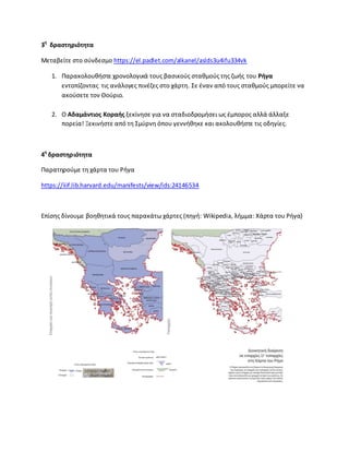 3θ
δραςτθριότθτα
Μεταβείτε ςτο ςφνδεςμο https://el.padlet.com/alkanel/aslds3u4ifu334vk
1. Ραρακολουκιςτε χρονολογικά τουσ βαςικοφσ ςτακμοφσ τθσ ηωισ του Ριγα
εντοπίηοντασ τισ ανάλογεσ πινζηεσ ςτο χάρτθ. Σε ζναν από τουσ ςτακμοφσ μπορείτε να
ακοφςετε τον Κοφριο.
2. Ο Αδαμάντιοσ Κοραισ ξεκίνθςε για να ςταδιοδρομιςει ωσ ζμποροσ αλλά άλλαξε
πορεία! Ξεκινιςτε από τθ Σμφρνθ όπου γεννικθκε και ακολουκιςτε τισ οδθγίεσ.
4θ
δραςτθριότθτα
Ραρατθροφμε τθ χάρτα του ΢ιγα
https://iiif.lib.harvard.edu/manifests/view/ids:24146534
Επίςθσ δίνουμε βοθκθτικά τουσ παρακάτω χάρτεσ (πθγι: Wikipedia, λιμμα: Χάρτα του ΢ιγα)
 