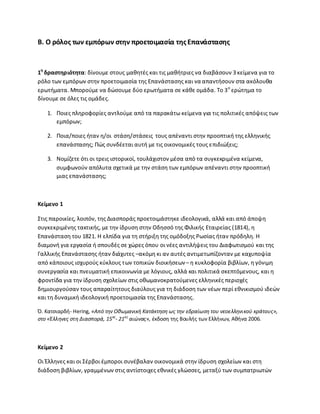 Β. Ο ρόλοσ των εμπόρων ςτθν προετοιμαςία τθσΕπανάςταςθσ
1θ
δραςτθριότθτα: δίνουμε ςτουσ μακθτζσ και τισ μακιτριεσ να διαβάςουν 3 κείμενα για το
ρόλο των εμπόρων ςτθν προετοιμαςία τθσ Επανάςταςθσ και να απαντιςουν ςτα ακόλουκα
ερωτιματα. Μποροφμε να δϊςουμε δφο ερωτιματα ςε κάκε ομάδα. Το 3ο
ερϊτθμα το
δίνουμε ςε όλεσ τισ ομάδεσ.
1. Ροιεσ πλθροφορίεσ αντλοφμε από τα παρακάτω κείμενα για τισ πολιτικζσ απόψεισ των
εμπόρων;
2. Ροια/ποιεσ ιταν θ/οι ςτάςθ/ςτάςεισ τουσ απζναντι ςτθν προοπτικι τθσ ελλθνικισ
επανάςταςθσ; Ρϊσ ςυνδζεται αυτι με τισ οικονομικζσ τουσ επιδιϊξεισ;
3. Νομίηετε ότι οι τρεισ ιςτορικοί, τουλάχιςτον μζςα από τα ςυγκεκριμζνα κείμενα,
ςυμφωνοφν απόλυτα ςχετικά με τθν ςτάςθ των εμπόρων απζναντι ςτθν προοπτικι
μιασ επανάςταςθσ;
Κείμενο 1
Στισ παροικίεσ, λοιπόν, τθσ Διαςποράσ προετοιμάςτθκε ιδεολογικά, αλλά και από άποψθ
ςυγκεκριμζνθσ τακτικισ, με τθν ίδρυςθ ςτθν Οδθςςό τθσ Φιλικισ Εταιρείασ (1814), θ
Επανάςταςθ του 1821. Θ ελπίδα για τθ ςτιριξθ τθσ ομόδοξθσ ΢ωςίασ ιταν πρόδθλθ. Θ
διαμονι για εργαςία ι ςπουδζσ ςε χϊρεσ όπου οι νζεσ αντιλιψεισ του Διαφωτιςμοφ και τθσ
Γαλλικισ Επανάςταςθσ ιταν διάχυτεσ –ακόμθ κι αν αυτζσ αντιμετωπίηονταν με καχυποψία
από κάποιουσ ιςχυροφσ κφκλουσ των τοπικϊν διοικιςεων– θ κυκλοφορία βιβλίων, θ γόνιμθ
ςυνεργαςία και πνευματικι επικοινωνία με λόγιουσ, αλλά και πολιτικά ςκεπτόμενουσ, και θ
φροντίδα για τθν ίδρυςθ ςχολείων ςτισ οκωμανοκρατοφμενεσ ελλθνικζσ περιοχζσ
δθμιουργοφςαν τουσ απαραίτθτουσ διαφλουσ για τθ διάδοςθ των νζων περί εκνικιςμοφ ιδεϊν
και τθ δυναμικι ιδεολογικι προετοιμαςία τθσ Επανάςταςθσ.
Π. Κατςιαρδι- Hering, «Aπό τθν Οκωμανικι Κατάκτθςθ ωσ τθν εδραίωςθ του νεοελλθνικοφ κράτουσ»,
ςτο «Ζλλθνεσ ςτθ Διαςπορά, 15οσ
- 21οσ
αιώνασ», ζκδοςθ τθσ Βουλισ των Ελλινων, Ακινα 2006.
Κείμενο 2
Οι Ζλλθνεσ και οι Σζρβοι ζμποροι ςυνζβαλαν οικονομικά ςτθν ίδρυςθ ςχολείων και ςτθ
διάδοςθ βιβλίων, γραμμζνων ςτισ αντίςτοιχεσ εκνικζσ γλϊςςεσ, μεταξφ των ςυμπατριωτϊν
 