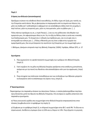Πθγι 2
Ο όρκοσ των Φιλικών (αποςπάςματα)
Ορκίηομαι ενϊπιον του αλθκινοφ Κεοφ οικειοκελϊσ, ότι κζλω είμαι επί ηωισ μου πιςτόσ εισ
τθν Εταιρείαν κατά πάντα. Να μθ φανερϊςω το παραμικρόναπό τα ςθμεία και λόγουσ τθσ,
μιτε να ςτακϊ κατ’ ουδζναλόγον θ αφορμι τοφ να καταλάβωςιν άλλοι ποτζ ότι γνωρίηω τι
περί τοφτων, μιτε εισ ςυγγενείσ μου, μιτε εισ πνευματικόν, μιτε εισ φίλον μου. *...]
Τζλοσ πάντων ορκίηομαι εισ ςε, ω Λερά Ρατρίσ *...+ και εισ τθν μζλλουςαν ελευκερίαν των
ομογενϊν μου, ότι αφιερϊνομαι όλοσ εισ ςε. Εισ το εξισ ςυ κζλεισ είςαι θ αιτία και ο ςκοπόσ
των διαλογιςμϊν μου. Το όνομά ςου ο οδθγόσ των πράξεϊν μου, και θ ευτυχία ςου θ
ανταμοιβι των κόπων μου. *...+Τζλοσ ο κάνατόσ μου ασ είναι θ άφευκτοσ τιμωρία του
αμαρτιματόσ μου, δια να μθ λθςμονϊ τθν αγνότθτα τθσ Εταιρείασ με τθν ςυμμετοχιν μου»
Λ. Φιλιμων, Δοκίμιον ιςτορικόν περί τθσ Φιλικισ Εταιρείασ (1834), Γκράφια, Ακινα 1971, ς. 17
Ερωτιματα
1. Ρϊσ ερμθνεφετε το υψθλό ποςοςτό ςυμμετοχισ των εμπόρων ςτθ Φιλικι Εταιρία;
(πθγι 1)
2. Γιατί νομίηετε ότι τα μζλθ τθσ Φιλικισ Εταιρίασ ορκίηονται ςτθν απόλυτθ μυςτικότθτα,
ακόμα και με τθν ποινι του κανάτου εάν αποκαλφψουν κάτι για τθν οργάνωςθ; (πθγι
2)
3. Ροια ςτοιχεία των πολιτικϊν πεποικιςεων και των επιδιϊξεων των Φιλικϊν μπορείτε
να διακρίνετε από το απόςπαςμα του όρκου τουσ; (πθγι 2).
2θ
δραςτθριότθτα:
Ραρατθροφμε τον παρακάτω πίνακα του Διονφςιου Τςόκου, ο οποίοσ φιλοτεχνικθκε περίπου
τρεισ δεκαετίεσ μετά τθν ίδρυςθ τθσ Φιλικισ Εταιρείασ. Στθ ςυνζχεια οι ομάδεσ απαντοφν ςτα
παρακάτω ερωτιματα.
α) Ροιεσ κοινωνικζσ ομάδεσ που ςυμμετείχαν ςτθν Φιλικι Εταιρεία εκπροςωποφνται ςτον
πίνακα; (ςυμβουλευτείτε το γράφθμα τθσ πθγισ 1).
γ) Σφμφωνα με το γράφθμα (πθγι 1), οι κλθρικοί ςυμμετείχαν ςτθν Φ.Ε. κατά 9%. Το ίδιο και οι
ςτρατιωτικοί. Αντίκετα οι ζμποροι ιταν το 52% και οι Λόγιοι το 13%. Ρϊσ εξθγείτε το γεγονόσ
 