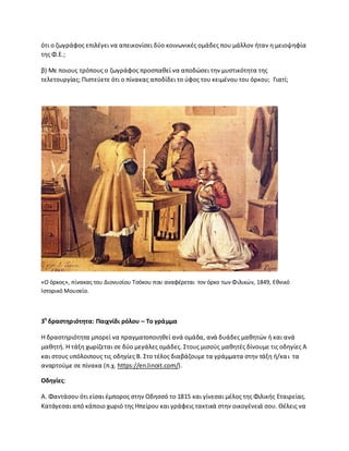 ότι ο ηωγράφοσ επιλζγει να απεικονίςει δφο κοινωνικζσ ομάδεσ που μάλλον ιταν θ μειοψθφία
τθσ Φ.Ε.;
β) Με ποιουσ τρόπουσ ο ηωγράφοσ προςπακεί να αποδϊςει τθν μυςτικότθτα τθσ
τελετουργίασ; Ριςτεφετε ότι ο πίνακασ αποδίδει το φφοσ του κειμζνου του όρκου; Γιατί;
«Ο όρκοσ», πίνακασ του Διονυςίου Τςόκου που αναφζρεται τον όρκο των Φιλικϊν, 1849, Εκνικό
Λςτορικό Μουςείο.
3θ
δραςτθριότθτα: Παιχνίδι ρόλου – Σο γράμμα
Θ δραςτθριότθτα μπορεί να πραγματοποιθκεί ανά ομάδα, ανά δυάδεσ μακθτϊν ι και ανά
μακθτι. Θ τάξθ χωρίηεται ςε δφο μεγάλεσ ομάδεσ. Στουσ μιςοφσ μακθτζσ δίνουμε τισ οδθγίεσ Α
και ςτουσ υπόλοιπουσ τισ οδθγίεσ Β. Στο τζλοσ διαβάηουμε τα γράμματα ςτθν τάξθ ι/και τα
αναρτοφμε ςε πίνακα (π.χ. https://en.linoit.com/).
Οδθγίεσ:
Α. Φαντάςου ότι είςαι ζμποροσ ςτθν Οδθςςό το 1815 και γίνεςαι μζλοσ τθσ Φιλικισ Εταιρείασ.
Κατάγεςαι από κάποιο χωριό τθσ Θπείρου και γράφεισ τακτικά ςτθν οικογζνειά ςου. Κζλεισ να
 