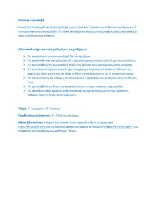 ΢φντομθ περιγραφι
Θ ενότθτα περιλαμβάνει δραςτθριότθτεσ για τθ ηωι και τθ δράςθ των Ελλινων εμπόρων κατά
τθν προεπαναςτατικι περίοδο. Το υλικό αναφζρεται κυρίωσ ςτο χερςαίο εμπόριο και εςτιάηει
ςτθν περίπτωςθ τθσ Κοηάνθσ.
Διδακτικοί ςτόχοι για τουσ μακθτζσ και τισ μακιτριεσ:
 Να γνωρίςουν τθν κοινωνικι ομάδα των εμπόρων.
 Να ανακλθκεί και να εμπλουτιςτεί θ προχπάρχουςα γνϊςθ ςχετικά με τουσ εμπόρουσ.
 Να αντιλθφκοφν το γεωγραφικό εφροσ τθσ δράςθσ τουσ χρθςιμοποιϊντασ το χάρτθ.
 Να ςυνειδθτοποιιςουν πϊσ ζδειχνε ςτο χάρτθ θ Ευρϊπθ ςτα τζλθ του 18ου και τισ
αρχζσ του 19ου αιϊνα και να είναι ςε κζςθ να τθ ςυγκρίνουν με τθ ςθμερινι εικόνα.
 Να κατανοιςουν τισ αλλαγζσ που προκάλεςε θ ανάπτυξθ του εμπορίου ςτισ γενζτειρζσ
τουσ.
 Να αντιλθφκοφν τθ κζςθ των γυναικϊν κατά τθν προεπαναςτατικι περίοδο.
 Να αςκθκοφν ςτθν κριτικι επεξεργαςία και ερμθνεία ποικίλων πθγϊν (γραπτϊν,
οπτικϊν, πρωτογενϊν, δευτερογενϊν).
Σάξεισ: Γϋ Γυμναςίου – Γϋ Λυκείου
Προβλεπόμενθ διάρκεια: 4 – 5 διδακτικζσ ϊρεσ.
Μζςα διδαςκαλίασ: κείμενα και οπτικό υλικό, παιχνίδι ρόλων, θ εφαρμογι
https://el.padlet.com για τισ δραςτθριότθτεσ ςτο χάρτθ, θ εφαρμογι https://en.linoit.com/ για
ανάρτθςθ των εργαςιϊν των μακθτϊν/-τριϊν.
 