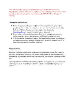 Για τθν υλοποίθςθ των δφο πρϊτων δραςτθριοτιτων χρειάηονται τα ονόματα και τα
βιογραφικά των εμπόρων. Μποροφμε να ανακζςουμε ςτουσ μακθτζσ και ςτισ μακιτριεσ να τα
βρουν ι, για εξοικονόμθςθ χρόνου, τουσ τα δίνουμε, βλ. ΡΑ΢Α΢ΤΘΜΑ ςτο τζλοσ τθσ 1θσ
ενότθτασ.
1θ
ειςαγωγικι δραςτθριότθτα
1. Βρείτε ςτο χάρτθ τισ πόλεισ που αναφζρονται ςτα βιογραφικά των εμπόρων (ποφ
γεννικθκαν, που ςποφδαςαν, ποφ εργάςτθκαν κ.λπ.) και τοποκετιςτε πινζηεσ. (Στθ
διαδικτυακι διδαςκαλία χρθςιμοποιοφμε το χάρτθ τθσ εφαρμογισ
https://el.padlet.com ι οποιαδιποτε άλλθ ςχετικι εφαρμογι).
2. Σε ποιεσ χϊρεσ ανικουν ςιμερα αυτζσ οι πόλεισ και ςε ποιεσ χϊρεσ ανικαν τότε;
Φαίνεται να είχαν κάποιεσ προτιμιςεισ ςτο ποφ ίδρυαν τισ επιχειριςεισ τουσ;
3. Τι πλθροφορίεσ αντλοφμε από το κείμενο (βλ. Ραράρτθμα) ςχετικά με α) τισ γλϊςςεσ
που μιλοφςαν οι ζμποροι (μθτρικζσ και άλλεσ) β) τθ γενικότερθ μόρφωςι τουσ β) τισ
πολιτικζσ τουσ πεποικιςεισ και δραςτθριότθτεσ.
2θ
δραςτθριότθτα
Βρίςκουμε ςτο διαδίκτυο εικόνεσ των αναφερόμενων εμπόρων και τισ αναρτάμε ςτο χάρτθ,
ςτισ πόλεισ προζλευςθσ ι/και δράςθσ τουσ (Μπορεί να ζχει δοκεί ωσ εργαςία για το ςπίτι).
Ραρατθροφμε τισ εικόνεσ και ςχολιάηουμε το ντφςιμό τουσ, τον τρόπο που ποηάρουν, το φφοσ
τουσ.
Στθ ςυνζχεια δείχνουμε τισ παρακάτω εικόνεσ και ηθτάμε να ςυγκρίνουν τουσ εικονιηόμενουσ
εμπόρουσ με τισ προςωπογραφίεσ που εξζταςαν. Συηθτάμε για τισ διαφορζσ μεταξφ των
εμπόρων.
 