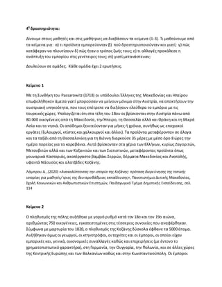 4θ
δραςτθριότθτα:
Δίνουμε ςτουσ μακθτζσ και ςτισ μακιτριεσ να διαβάςουν τα κείμενα (1-3). Τι μακαίνουμε από
τα κείμενα για: α) τι προϊόντα εμπορεφονταν β) ποφ δραςτθριοποιοφνταν και γιατί; γ) πϊσ
κατάφεραν να πλουτίςουν δ) πϊσ ιταν ο τρόποσ ηωισ τουσ; ε) τι αλλαγζσ προκάλεςε θ
ανάπτυξθ του εμπορίου ςτισ γενζτειρεσ τουσ; ςτ) γιατί μετανάςτευαν;
Δουλεφουν ςε ομάδεσ. Κάκε ομάδα ζχει 2 ερωτιςεισ.
Κείμενο 1
Με τθ Συνκικθ του Passarowitz (1718) οι υπόδουλοι Ζλλθνεσ τθσ Μακεδονίασ και Θπείρου
επωφελικθκαν άμεςα γιατί μποροφςαν να μείνουν μόνιμα ςτθν Αυςτρία, να αποκτιςουν τθν
αυςτριακι υπθκοότθτα, που τουσ επζτρεπε να διεξάγουν ελεφκερα το εμπόριο με τισ
τουρκικζσ χϊρεσ. Υπολογίηεται ότι ςτα τζλθ του 18ου αι βρίςκονται ςτθν Αυςτρία πάνω από
80.000 οικογζνειεσ από τθ Μακεδονία, τθν Ιπειρο, τθ Κεςςαλία αλλά και Κράκθ και τθ Μικρά
Αςία και τα νθςιά. Οι απόδθμοι ξενιτεφονταν για μινεσ ι χρόνια, ςυνικωσ ωσ εποχιακοί
εργάτεσ (ξυλουργοί, κτίςτεσ και χαλκουργοί και άλλοι). Τα προϊόντα μεταφζρονταν ςε άλογα
και τα ταξίδι από τθ Κεςςαλονίκθ για τθ Βιζννθ διαρκοφςε 35 μζρεσ με μζςο όρο 8 ϊρεσ τθν
θμζρα πορείασ για τα καραβάνια. Αυτά βρίςκονταν ςτα χζρια των Ελλινων, κυρίωσ Ηαγοριτϊν,
Μετςοβιτϊν αλλά και των Κοηανιτϊν και των Σιατιςτινϊν, μεταφζροντασ προϊόντα όπωσ
γουναρικά Καςτοριάσ,ακατζργαςτο βαμβάκι Σερρϊν, δζρματα Μακεδονίασ και Ανατολισ,
υφαντά Νάουςασ και αλατηάδεσ Κοηάνθσ.
Λάμπρου Α. ,(2020) «Ανακαλφπτοντασ τθν ιςτορία τθσ Κοηάνθσ: πρόταςθ διερεφνθςθσ τθσ τοπικισ
ιςτορίασ για μακθτζσ/ τριεσ τθσ δευτεροβάκμιασ εκπαίδευςθσ», Ρανεπιςτιμιο Δυτικισ Μακεδονίασ,
Σχολι Κοινωνικϊν και Ανκρωπιςτικϊν Επιςτθμϊν, Ραιδαγωγικό Τμιμα Δθμοτικισ Εκπαίδευςθσ, ςελ.
114
Κείμενο 2
Ο πλθκυςμόσ τθσ πόλθσ αυξικθκε με γοργό ρυκμό κατά τον 18ο και τον 19ο αιϊνα,
αρικμϊντασ 750 οικογζνειεσ, εγκατεςτθμζνεσ ςτισ τζςςερεισ ςυνοικίεσ που αναφζρκθκαν.
Σφμφωνα με μαρτυρία του 1820, ο πλθκυςμόσ τθσ Κοηάνθσ δφςκολα ζφκανε τα 5000 άτομα.
Αυξικθκαν όμωσ οι γεωργοί, οι κτθνοτρόφοι, οι τεχνίτεσ και οι ζμποροι, οι οποίοι είχαν
εμπορικζσ και, γενικά, οικονομικζσ ςυναλλαγζσ κακϊσ και επιχειριςεισ (με ζντονο το
χρθματοπιςτωτικό χαρακτιρα), ςτθ Γερμανία, τθν Ουγγαρία, τθν Ρολωνία, και ςε άλλεσ χϊρεσ
τθσ Κεντρικισ Ευρϊπθσ και των Βαλκανίων κακϊσ και ςτθν Κωνςταντινοφπολθ. Οι ζμποροι
 
