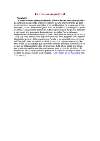 La ordenación pastoral
Párrafo 66
La ordenación es el reconocimiento público de una elección sagrada—
La iglesia cristiana estaba entrando entonces en una era importante. La obra
de proclamar el mensaje evangélico a los gentiles había de proseguirse ahora
con vigor; y como resultado la iglesia iba a ser fortalecida por una gran cosecha
de almas. Los apóstoles que habían sido designados para dirigir esta obra iban
a exponerse a la suspicacia, los prejuicios y los celos. Sus enseñanzas
concernientes al derribamiento de “la pared intermedia de separación” (Efesios
2:14), que tanto tiempo había separado al mundo judío del gentil, iba a hacerlos
objeto naturalmente de la acusación de herejía; y su autoridad como ministros
del Evangelio iba a ser puesta en duda por muchos celosos creyentes judíos.
Dios previó las dificultades que sus siervos estarían llamados a afrontar; y a fin
de que su trabajo pudiera estar por encima de toda crítica, indicó a la iglesia
por revelación que los apartara públicamente para la obra del ministerio. Su
ordenación fue un reconocimiento público de su elección divina para llevar a los
gentiles las alegres nuevas del Evangelio.—Los Hechos de los Apóstoles, 130,
131. {MPa 46.1}
 