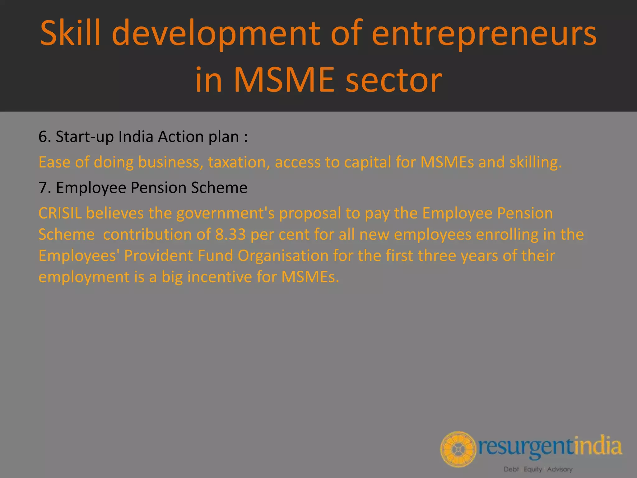 Skill development of entrepreneurs
in MSME sector
6. Start-up India Action plan :
Ease of doing business, taxation, access to capital for MSMEs and skilling.
7. Employee Pension Scheme
CRISIL believes the government's proposal to pay the Employee Pension
Scheme contribution of 8.33 per cent for all new employees enrolling in the
Employees' Provident Fund Organisation for the first three years of their
employment is a big incentive for MSMEs.
 