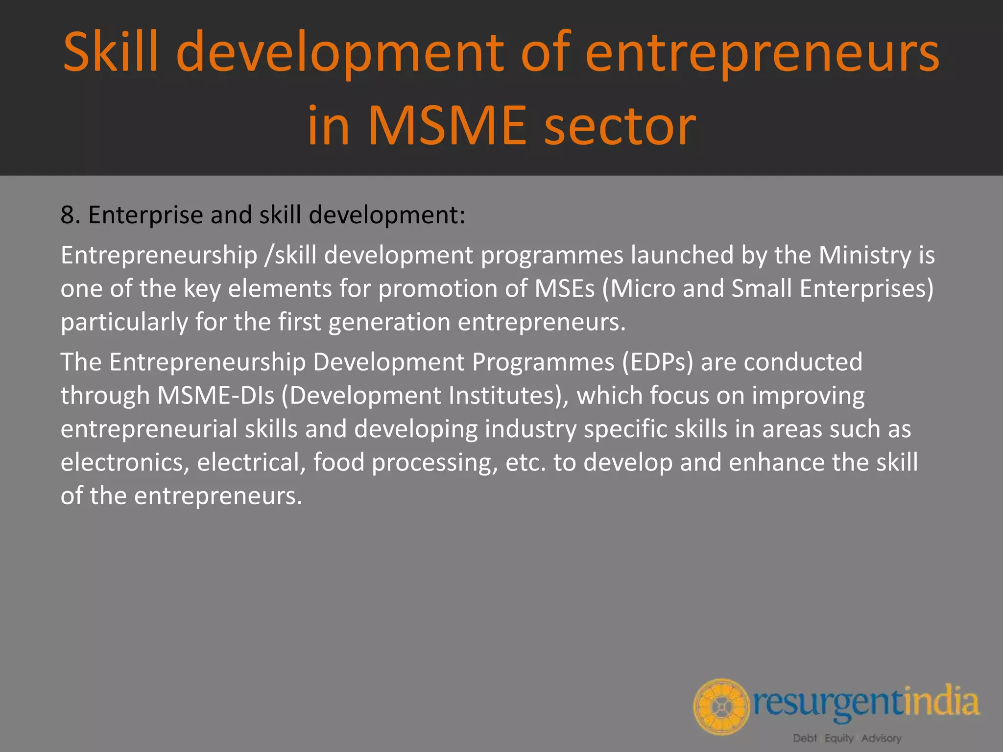 Skill development of entrepreneurs
in MSME sector
8. Enterprise and skill development:
Entrepreneurship /skill development programmes launched by the Ministry is
one of the key elements for promotion of MSEs (Micro and Small Enterprises)
particularly for the first generation entrepreneurs.
The Entrepreneurship Development Programmes (EDPs) are conducted
through MSME-DIs (Development Institutes), which focus on improving
entrepreneurial skills and developing industry specific skills in areas such as
electronics, electrical, food processing, etc. to develop and enhance the skill
of the entrepreneurs.
 