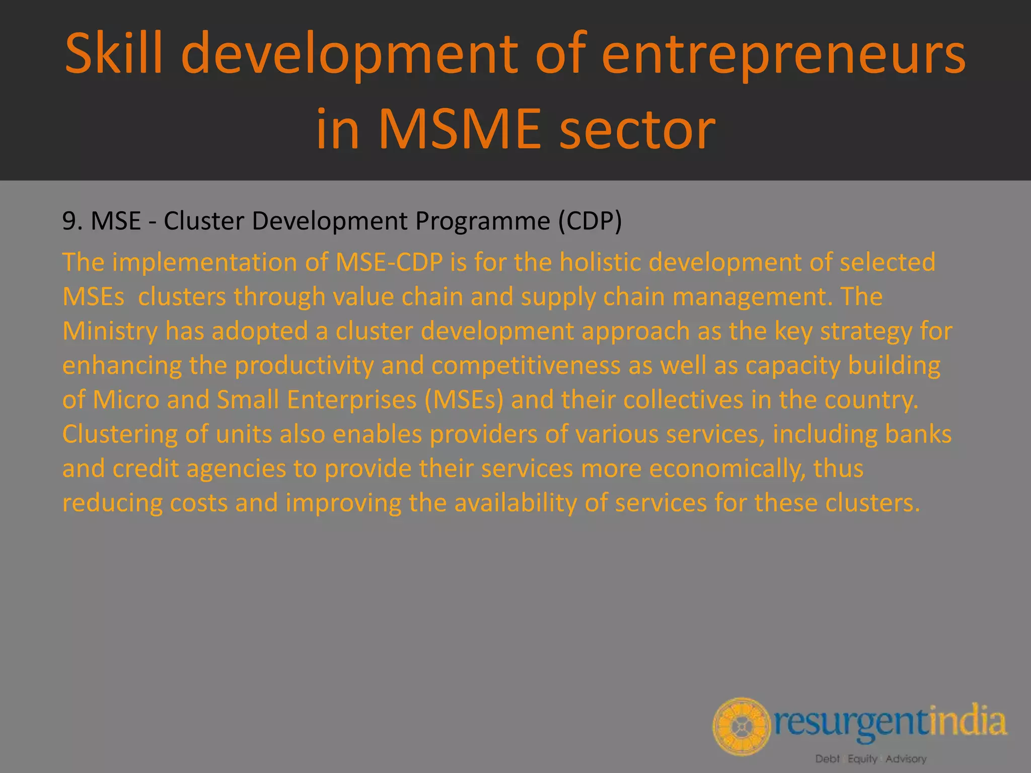 Skill development of entrepreneurs
in MSME sector
9. MSE - Cluster Development Programme (CDP)
The implementation of MSE-CDP is for the holistic development of selected
MSEs clusters through value chain and supply chain management. The
Ministry has adopted a cluster development approach as the key strategy for
enhancing the productivity and competitiveness as well as capacity building
of Micro and Small Enterprises (MSEs) and their collectives in the country.
Clustering of units also enables providers of various services, including banks
and credit agencies to provide their services more economically, thus
reducing costs and improving the availability of services for these clusters.
 