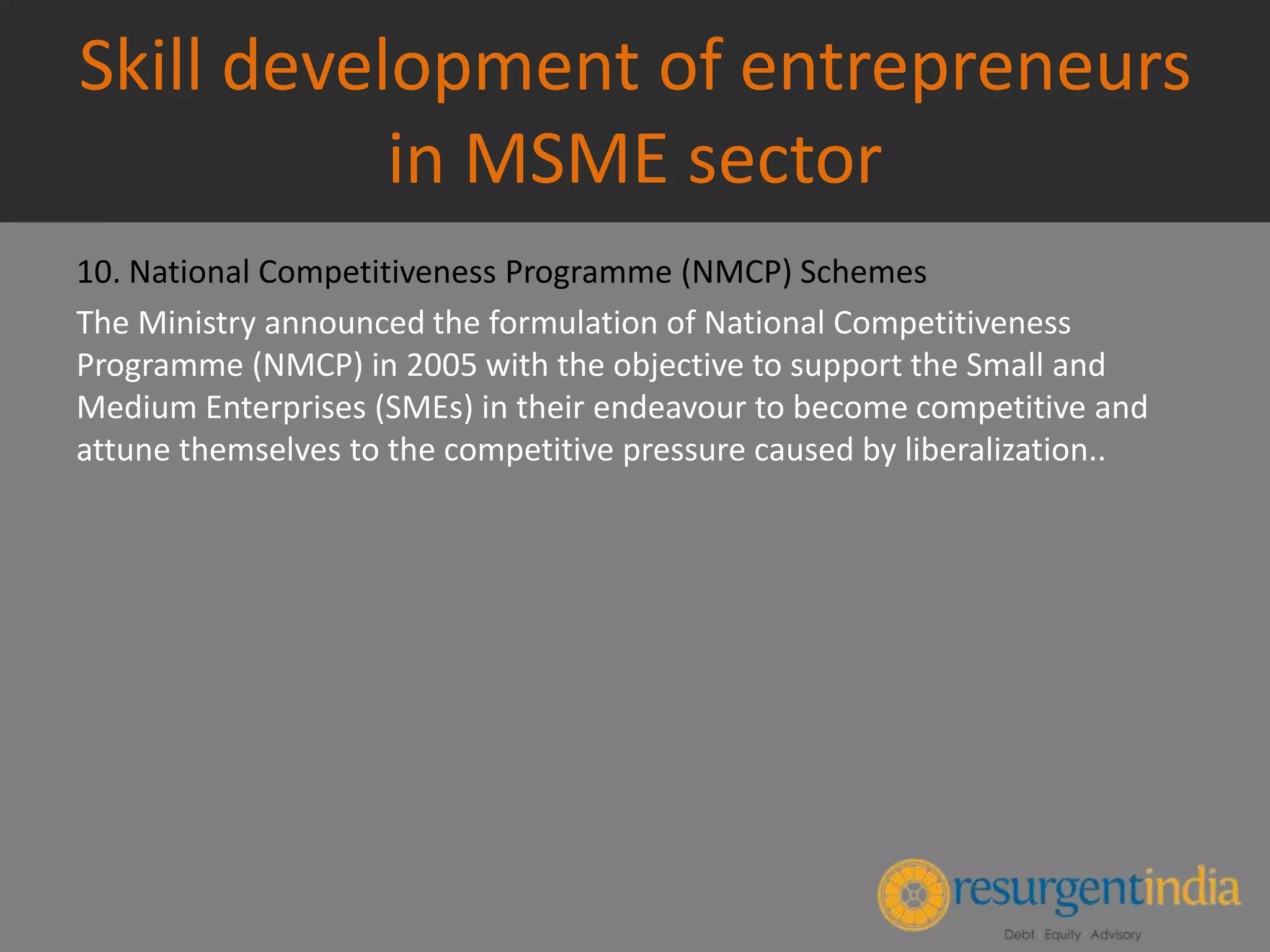Skill development of entrepreneurs
in MSME sector
10. National Competitiveness Programme (NMCP) Schemes
The Ministry announced the formulation of National Competitiveness
Programme (NMCP) in 2005 with the objective to support the Small and
Medium Enterprises (SMEs) in their endeavour to become competitive and
attune themselves to the competitive pressure caused by liberalization..
 