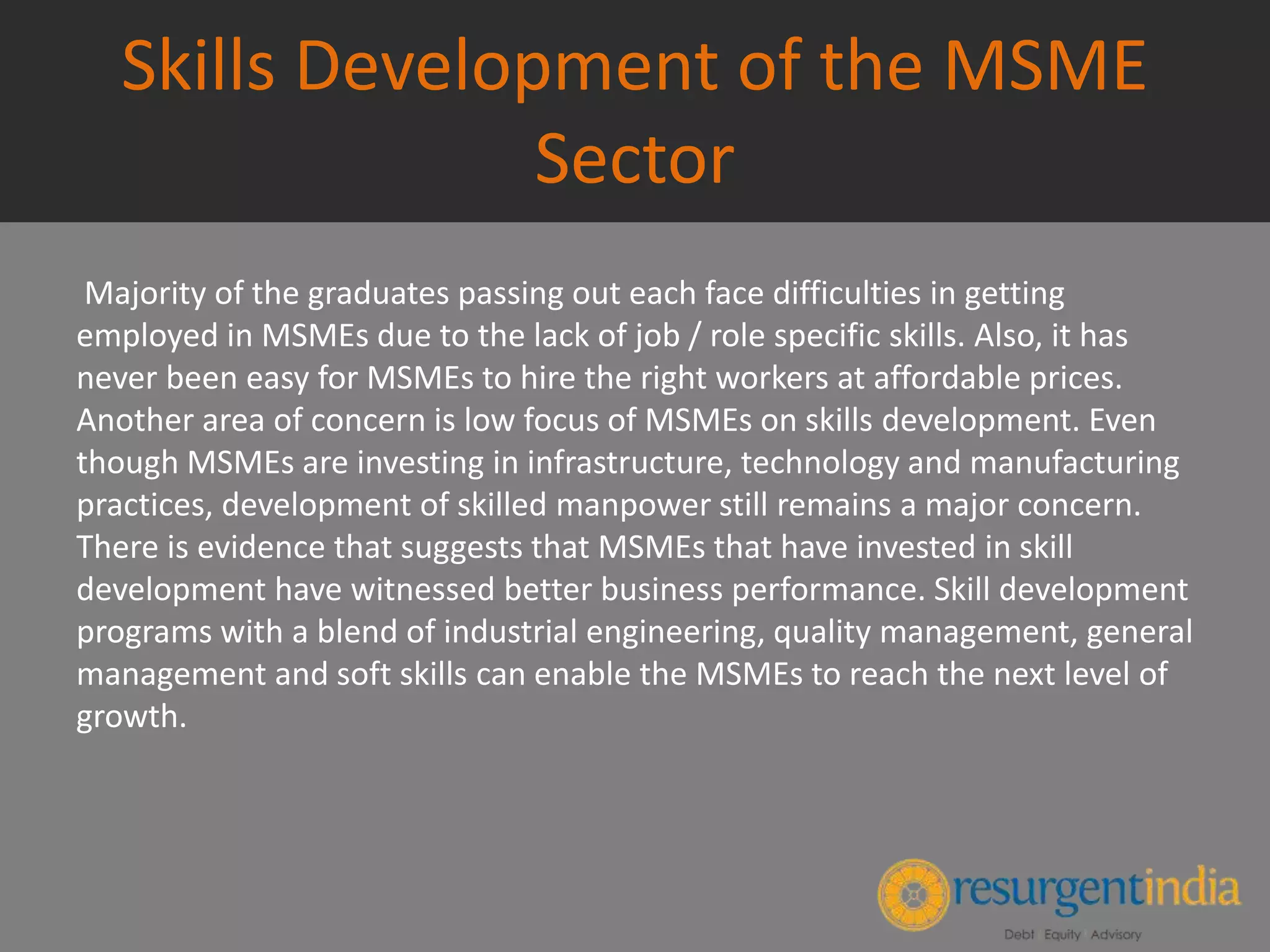 Skills Development of the MSME
Sector
Majority of the graduates passing out each face difficulties in getting
employed in MSMEs due to the lack of job / role specific skills. Also, it has
never been easy for MSMEs to hire the right workers at affordable prices.
Another area of concern is low focus of MSMEs on skills development. Even
though MSMEs are investing in infrastructure, technology and manufacturing
practices, development of skilled manpower still remains a major concern.
There is evidence that suggests that MSMEs that have invested in skill
development have witnessed better business performance. Skill development
programs with a blend of industrial engineering, quality management, general
management and soft skills can enable the MSMEs to reach the next level of
growth.
 