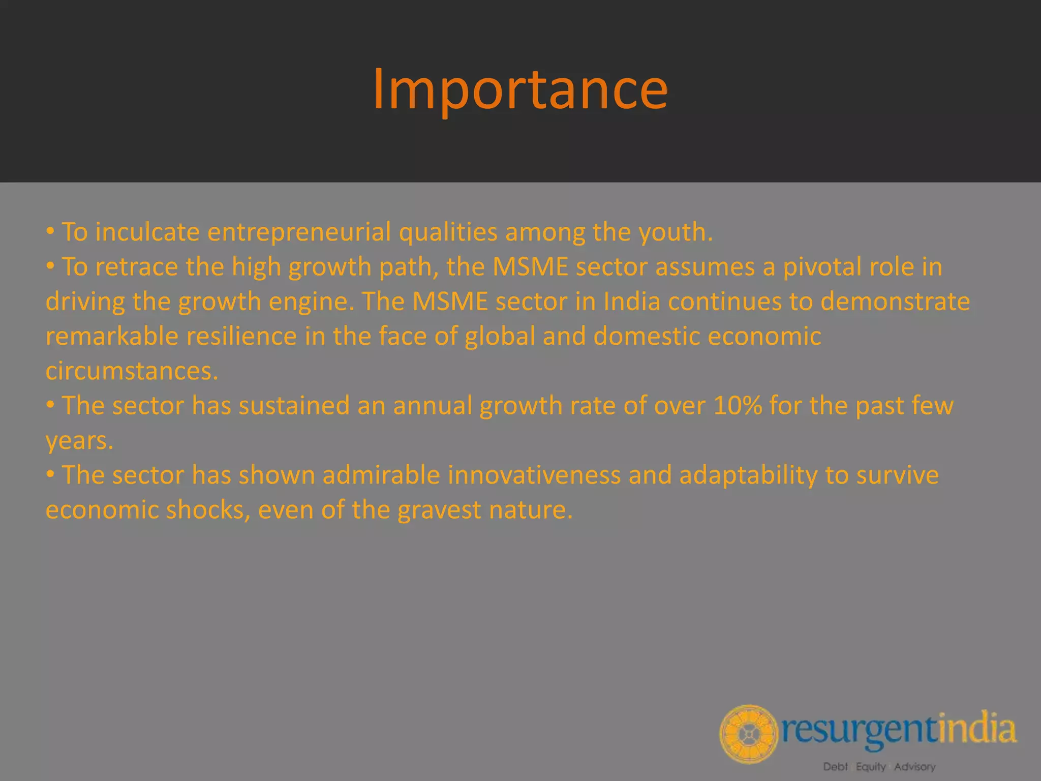 Importance
• To inculcate entrepreneurial qualities among the youth.
• To retrace the high growth path, the MSME sector assumes a pivotal role in
driving the growth engine. The MSME sector in India continues to demonstrate
remarkable resilience in the face of global and domestic economic
circumstances.
• The sector has sustained an annual growth rate of over 10% for the past few
years.
• The sector has shown admirable innovativeness and adaptability to survive
economic shocks, even of the gravest nature.
 