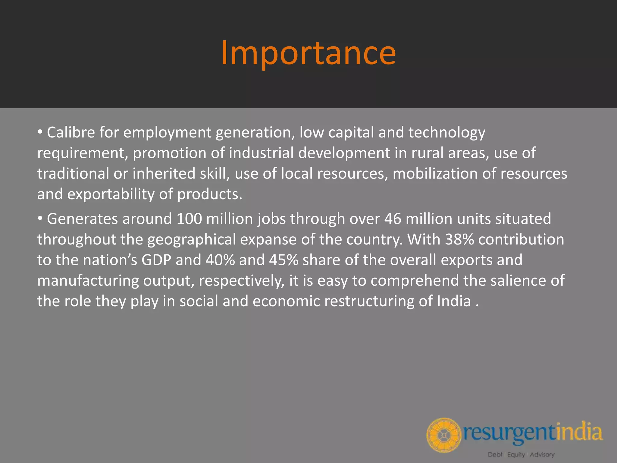 Importance
• Calibre for employment generation, low capital and technology
requirement, promotion of industrial development in rural areas, use of
traditional or inherited skill, use of local resources, mobilization of resources
and exportability of products.
• Generates around 100 million jobs through over 46 million units situated
throughout the geographical expanse of the country. With 38% contribution
to the nation’s GDP and 40% and 45% share of the overall exports and
manufacturing output, respectively, it is easy to comprehend the salience of
the role they play in social and economic restructuring of India .
 