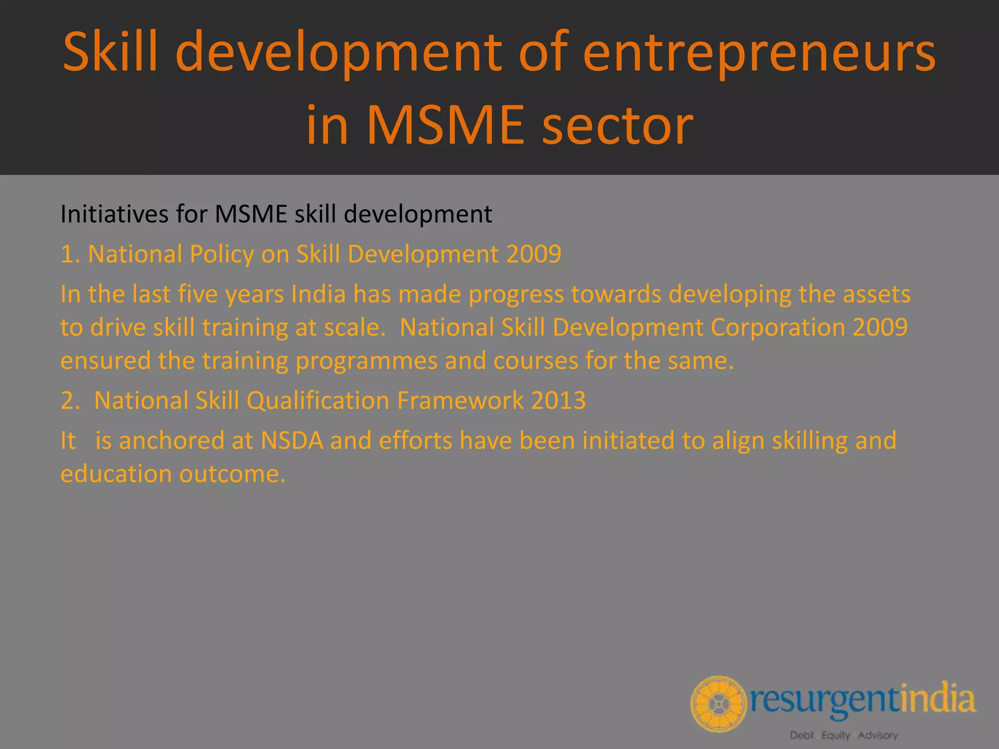 Skill development of entrepreneurs
in MSME sector
Initiatives for MSME skill development
1. National Policy on Skill Development 2009
In the last five years India has made progress towards developing the assets
to drive skill training at scale. National Skill Development Corporation 2009
ensured the training programmes and courses for the same.
2. National Skill Qualification Framework 2013
It is anchored at NSDA and efforts have been initiated to align skilling and
education outcome.
 