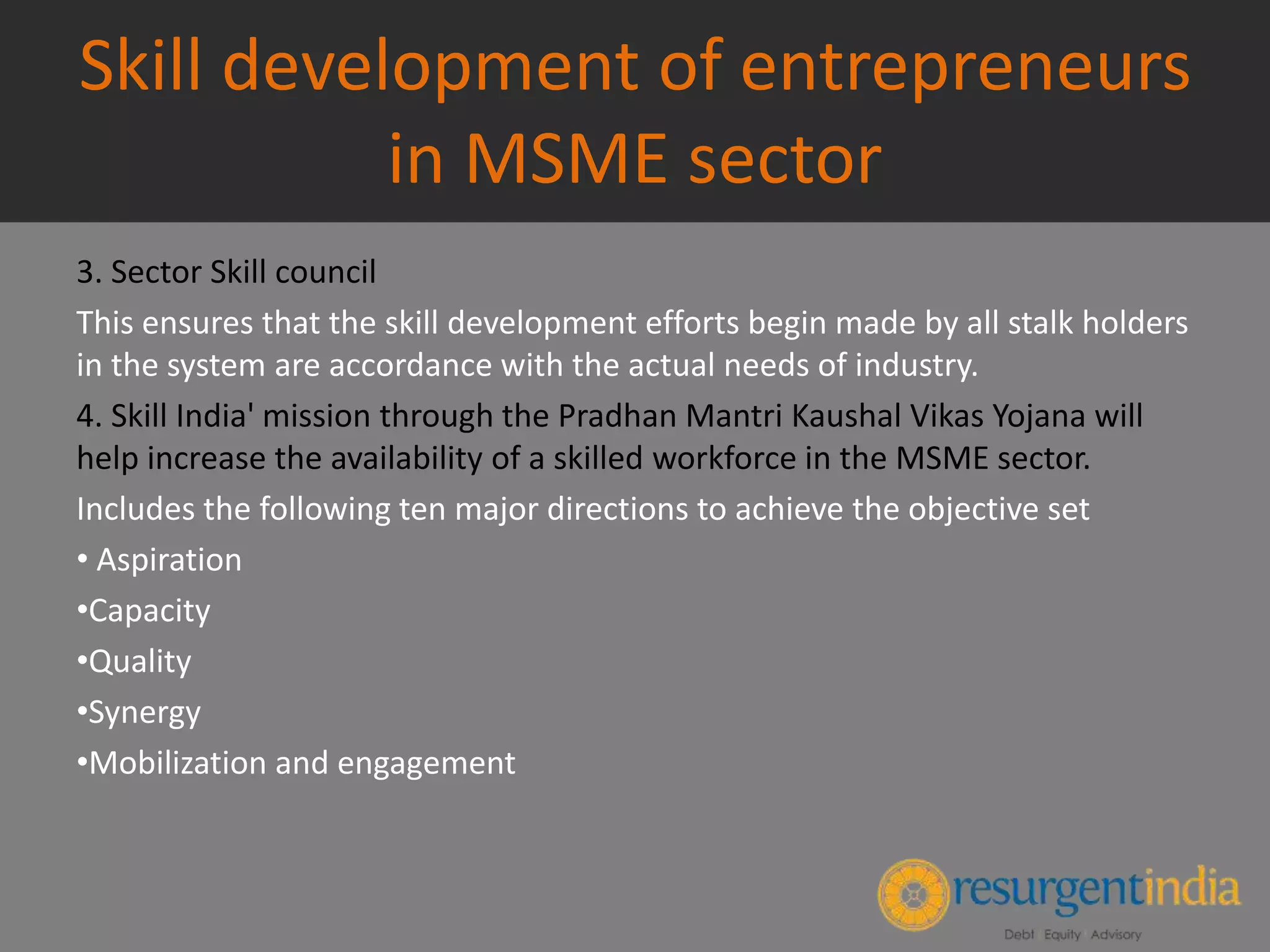 Skill development of entrepreneurs
in MSME sector
3. Sector Skill council
This ensures that the skill development efforts begin made by all stalk holders
in the system are accordance with the actual needs of industry.
4. Skill India' mission through the Pradhan Mantri Kaushal Vikas Yojana will
help increase the availability of a skilled workforce in the MSME sector.
Includes the following ten major directions to achieve the objective set
• Aspiration
•Capacity
•Quality
•Synergy
•Mobilization and engagement
 