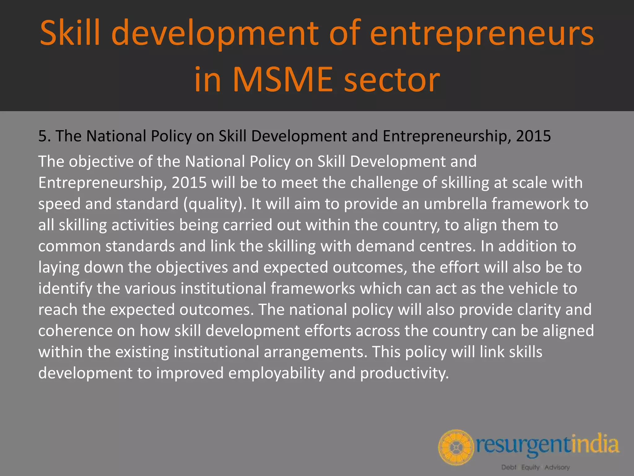 Skill development of entrepreneurs
in MSME sector
5. The National Policy on Skill Development and Entrepreneurship, 2015
The objective of the National Policy on Skill Development and
Entrepreneurship, 2015 will be to meet the challenge of skilling at scale with
speed and standard (quality). It will aim to provide an umbrella framework to
all skilling activities being carried out within the country, to align them to
common standards and link the skilling with demand centres. In addition to
laying down the objectives and expected outcomes, the effort will also be to
identify the various institutional frameworks which can act as the vehicle to
reach the expected outcomes. The national policy will also provide clarity and
coherence on how skill development efforts across the country can be aligned
within the existing institutional arrangements. This policy will link skills
development to improved employability and productivity.
 