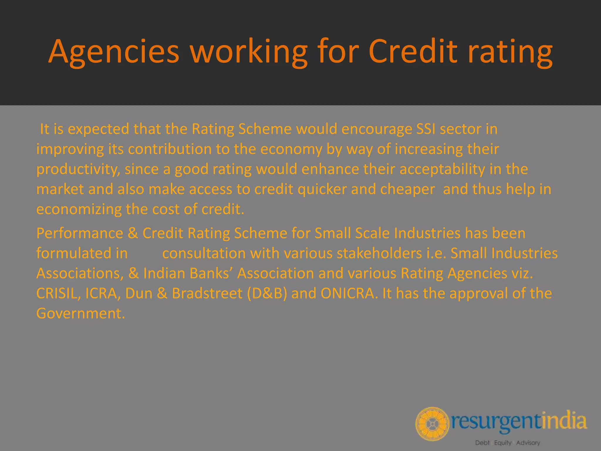 Agencies working for Credit rating
It is expected that the Rating Scheme would encourage SSI sector in
improving its contribution to the economy by way of increasing their
productivity, since a good rating would enhance their acceptability in the
market and also make access to credit quicker and cheaper and thus help in
economizing the cost of credit.
Performance & Credit Rating Scheme for Small Scale Industries has been
formulated in consultation with various stakeholders i.e. Small Industries
Associations, & Indian Banks’ Association and various Rating Agencies viz.
CRISIL, ICRA, Dun & Bradstreet (D&B) and ONICRA. It has the approval of the
Government.
 