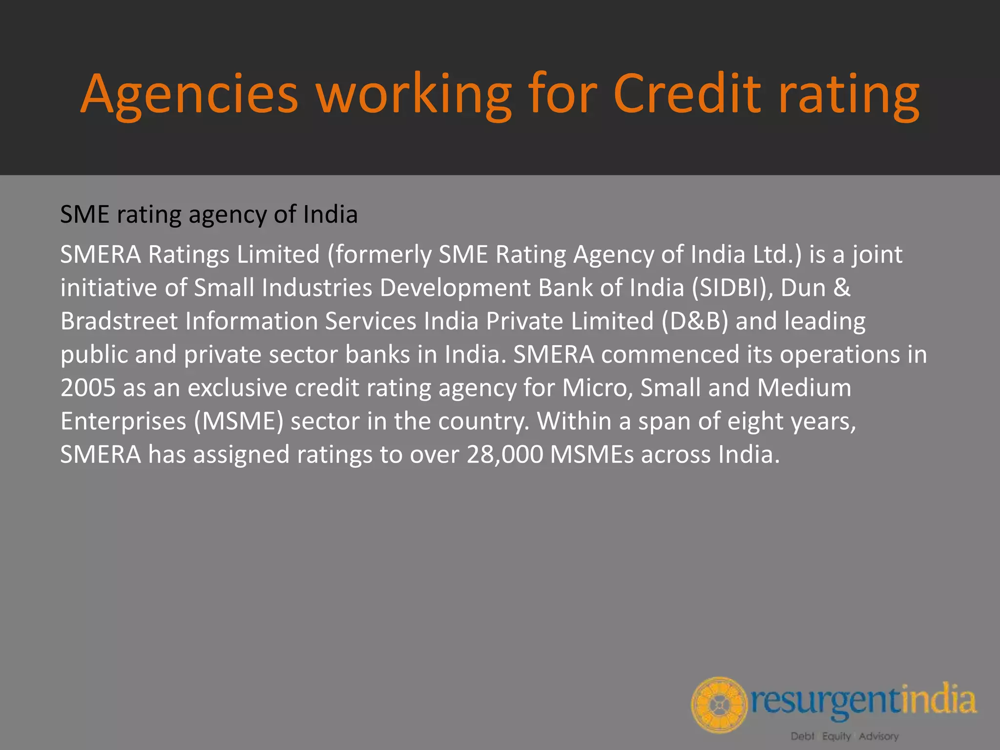 Agencies working for Credit rating
SME rating agency of India
SMERA Ratings Limited (formerly SME Rating Agency of India Ltd.) is a joint
initiative of Small Industries Development Bank of India (SIDBI), Dun &
Bradstreet Information Services India Private Limited (D&B) and leading
public and private sector banks in India. SMERA commenced its operations in
2005 as an exclusive credit rating agency for Micro, Small and Medium
Enterprises (MSME) sector in the country. Within a span of eight years,
SMERA has assigned ratings to over 28,000 MSMEs across India.
 