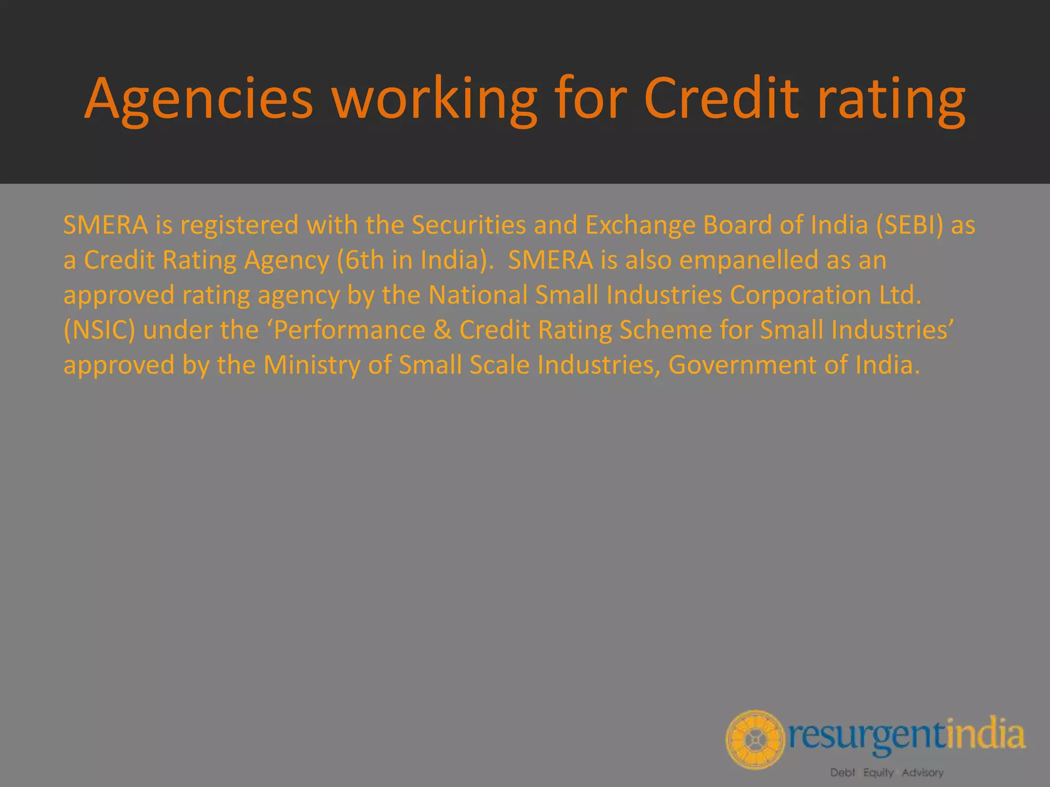 Agencies working for Credit rating
SMERA is registered with the Securities and Exchange Board of India (SEBI) as
a Credit Rating Agency (6th in India). SMERA is also empanelled as an
approved rating agency by the National Small Industries Corporation Ltd.
(NSIC) under the ‘Performance & Credit Rating Scheme for Small Industries’
approved by the Ministry of Small Scale Industries, Government of India.
 