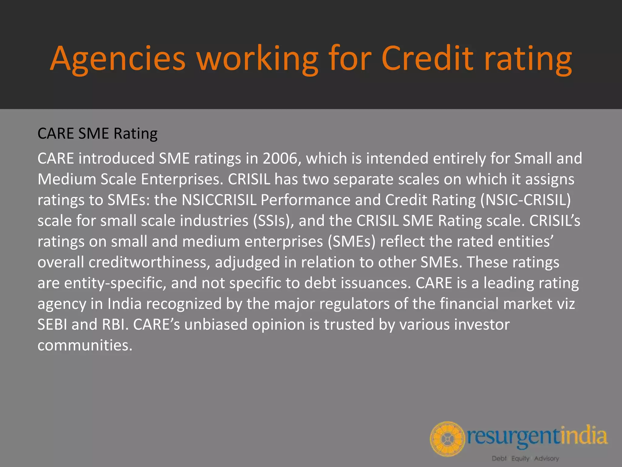 Agencies working for Credit rating
CARE SME Rating
CARE introduced SME ratings in 2006, which is intended entirely for Small and
Medium Scale Enterprises. CRISIL has two separate scales on which it assigns
ratings to SMEs: the NSICCRISIL Performance and Credit Rating (NSIC-CRISIL)
scale for small scale industries (SSIs), and the CRISIL SME Rating scale. CRISIL’s
ratings on small and medium enterprises (SMEs) reflect the rated entities’
overall creditworthiness, adjudged in relation to other SMEs. These ratings
are entity-specific, and not specific to debt issuances. CARE is a leading rating
agency in India recognized by the major regulators of the financial market viz
SEBI and RBI. CARE’s unbiased opinion is trusted by various investor
communities.
 