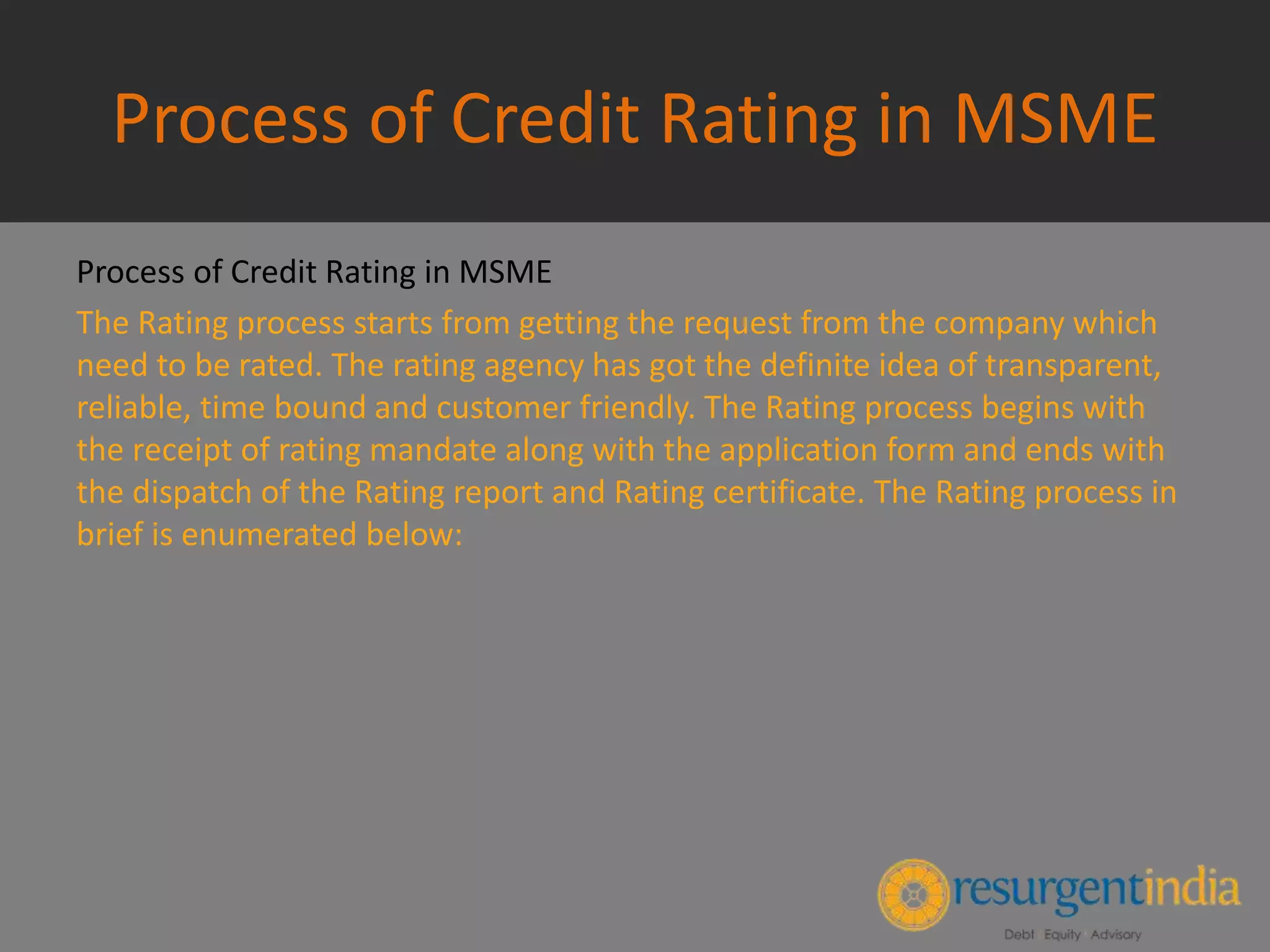 Process of Credit Rating in MSME
Process of Credit Rating in MSME
The Rating process starts from getting the request from the company which
need to be rated. The rating agency has got the definite idea of transparent,
reliable, time bound and customer friendly. The Rating process begins with
the receipt of rating mandate along with the application form and ends with
the dispatch of the Rating report and Rating certificate. The Rating process in
brief is enumerated below:
 