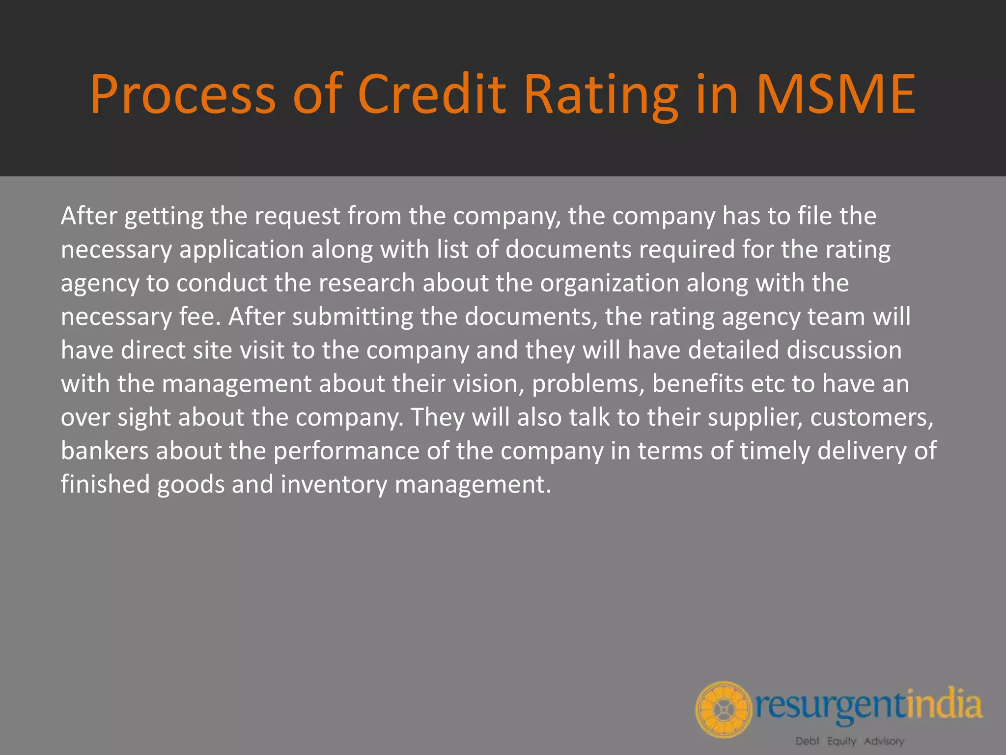Process of Credit Rating in MSME
After getting the request from the company, the company has to file the
necessary application along with list of documents required for the rating
agency to conduct the research about the organization along with the
necessary fee. After submitting the documents, the rating agency team will
have direct site visit to the company and they will have detailed discussion
with the management about their vision, problems, benefits etc to have an
over sight about the company. They will also talk to their supplier, customers,
bankers about the performance of the company in terms of timely delivery of
finished goods and inventory management.
 