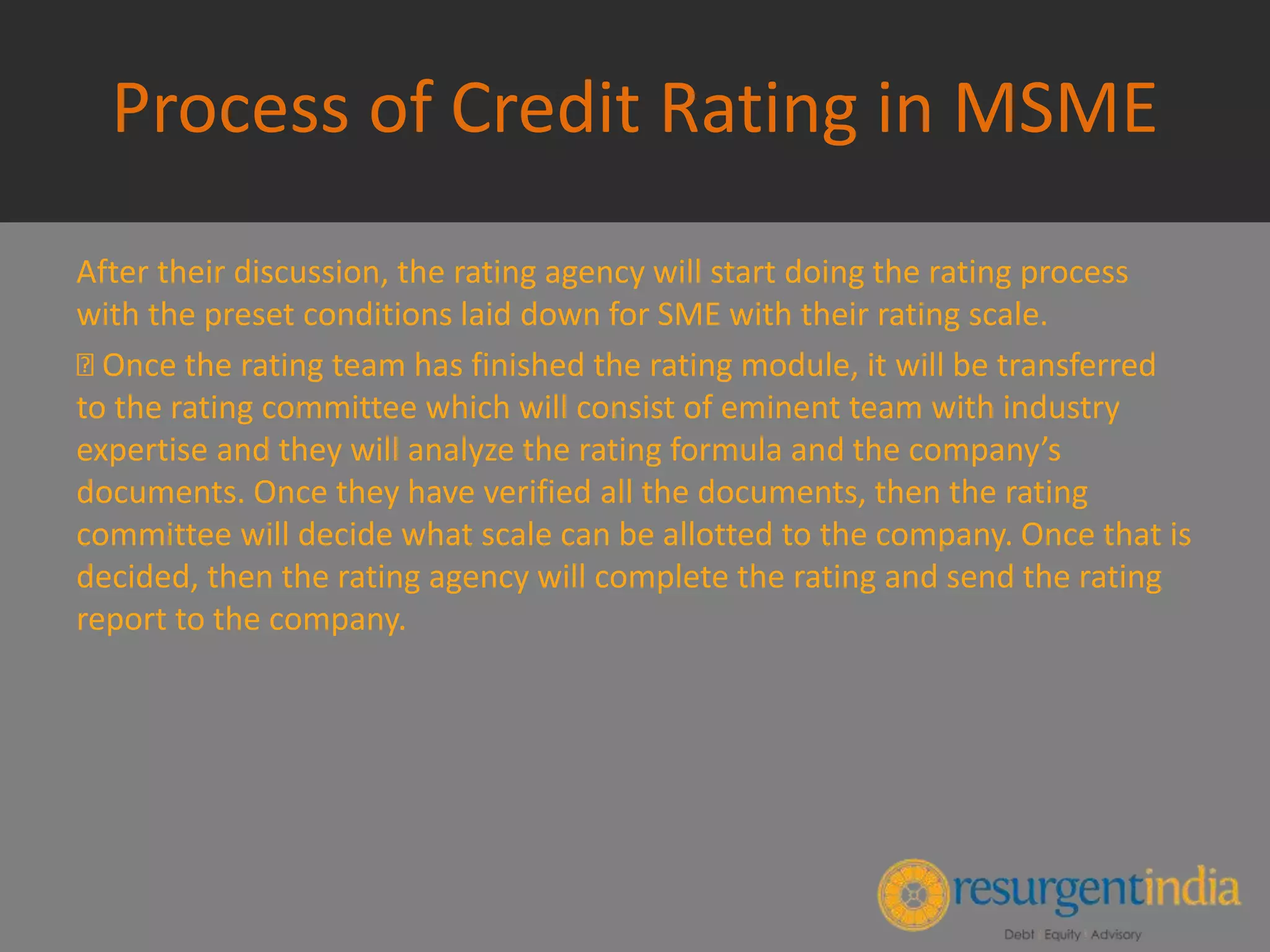 Process of Credit Rating in MSME
After their discussion, the rating agency will start doing the rating process
with the preset conditions laid down for SME with their rating scale.
Once the rating team has finished the rating module, it will be transferred
to the rating committee which will consist of eminent team with industry
expertise and they will analyze the rating formula and the company’s
documents. Once they have verified all the documents, then the rating
committee will decide what scale can be allotted to the company. Once that is
decided, then the rating agency will complete the rating and send the rating
report to the company.
 