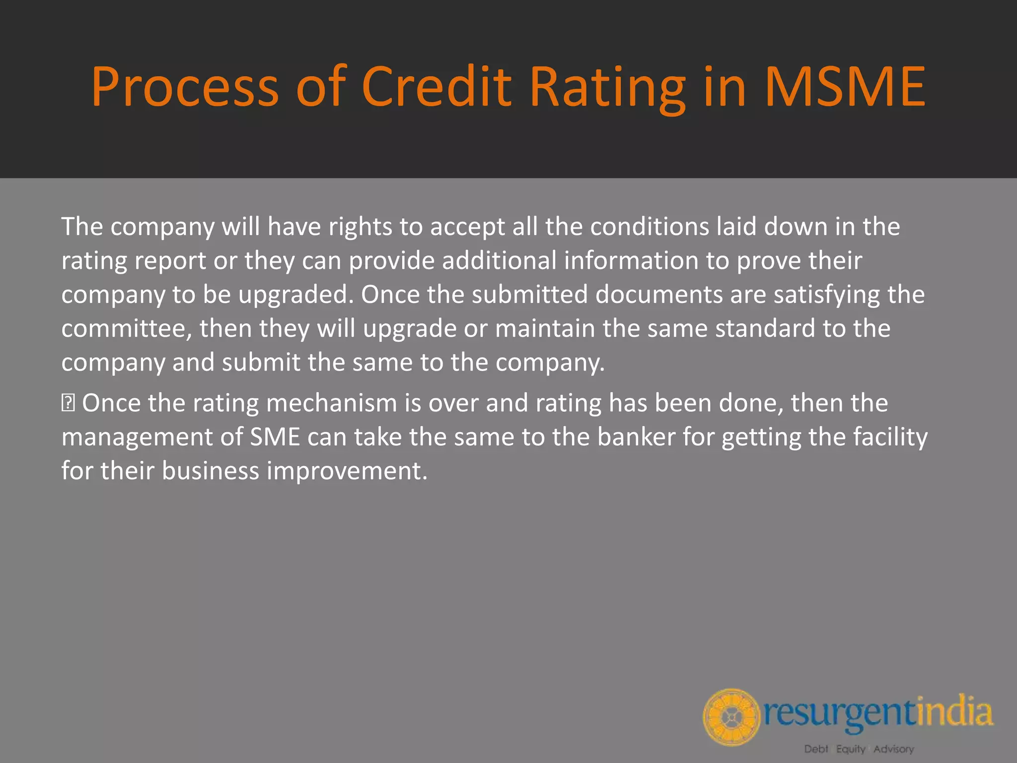 Process of Credit Rating in MSME
The company will have rights to accept all the conditions laid down in the
rating report or they can provide additional information to prove their
company to be upgraded. Once the submitted documents are satisfying the
committee, then they will upgrade or maintain the same standard to the
company and submit the same to the company.
Once the rating mechanism is over and rating has been done, then the
management of SME can take the same to the banker for getting the facility
for their business improvement.
 