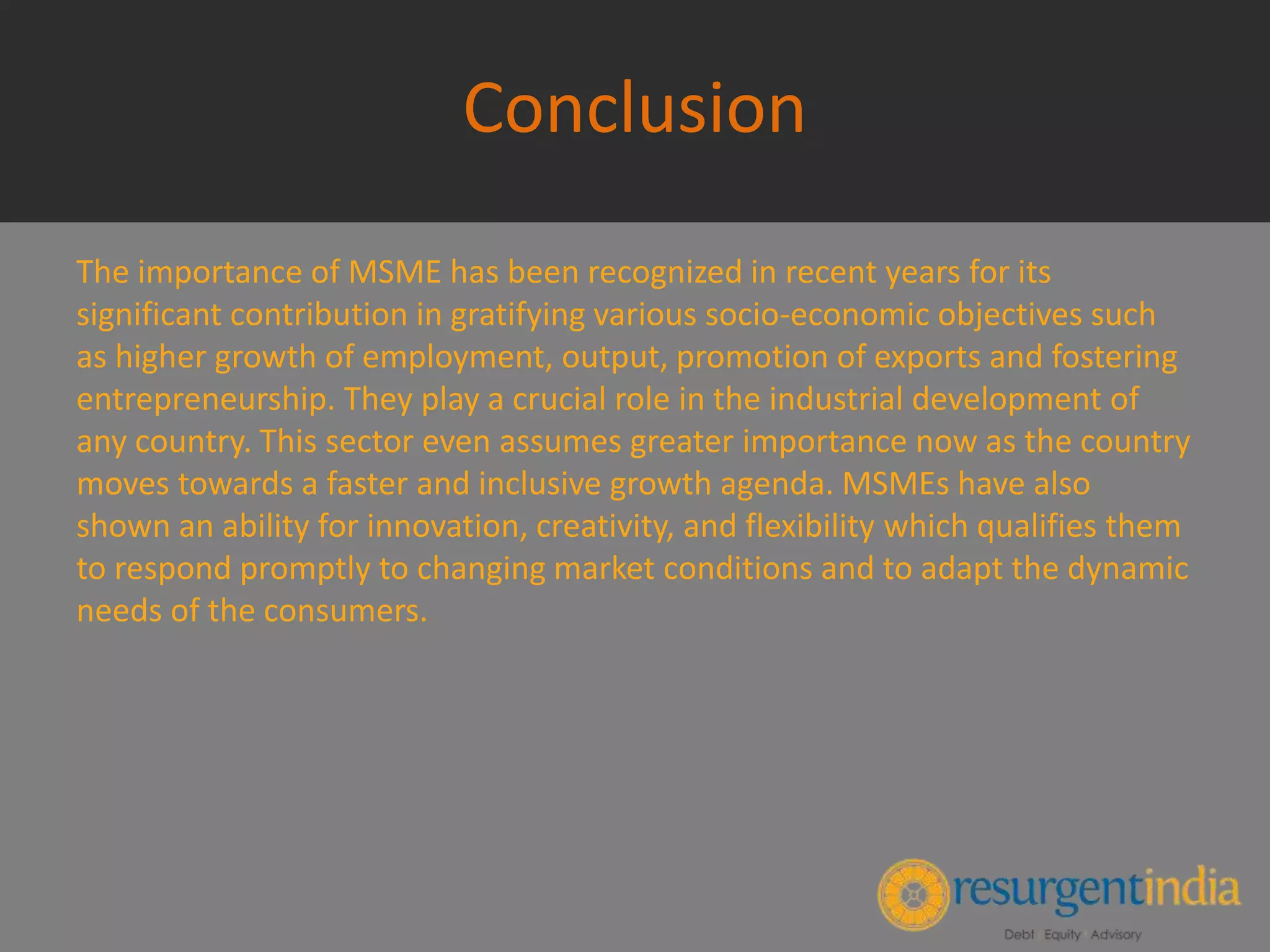 Conclusion
The importance of MSME has been recognized in recent years for its
significant contribution in gratifying various socio-economic objectives such
as higher growth of employment, output, promotion of exports and fostering
entrepreneurship. They play a crucial role in the industrial development of
any country. This sector even assumes greater importance now as the country
moves towards a faster and inclusive growth agenda. MSMEs have also
shown an ability for innovation, creativity, and flexibility which qualifies them
to respond promptly to changing market conditions and to adapt the dynamic
needs of the consumers.
 