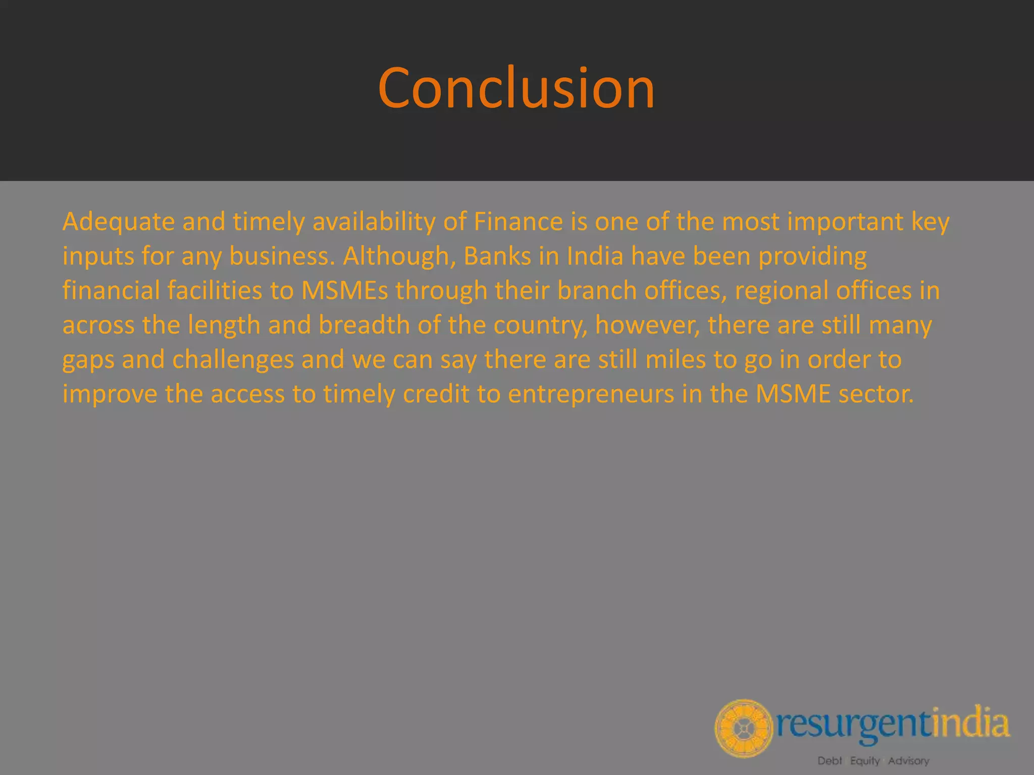 Conclusion
Adequate and timely availability of Finance is one of the most important key
inputs for any business. Although, Banks in India have been providing
financial facilities to MSMEs through their branch offices, regional offices in
across the length and breadth of the country, however, there are still many
gaps and challenges and we can say there are still miles to go in order to
improve the access to timely credit to entrepreneurs in the MSME sector.
 