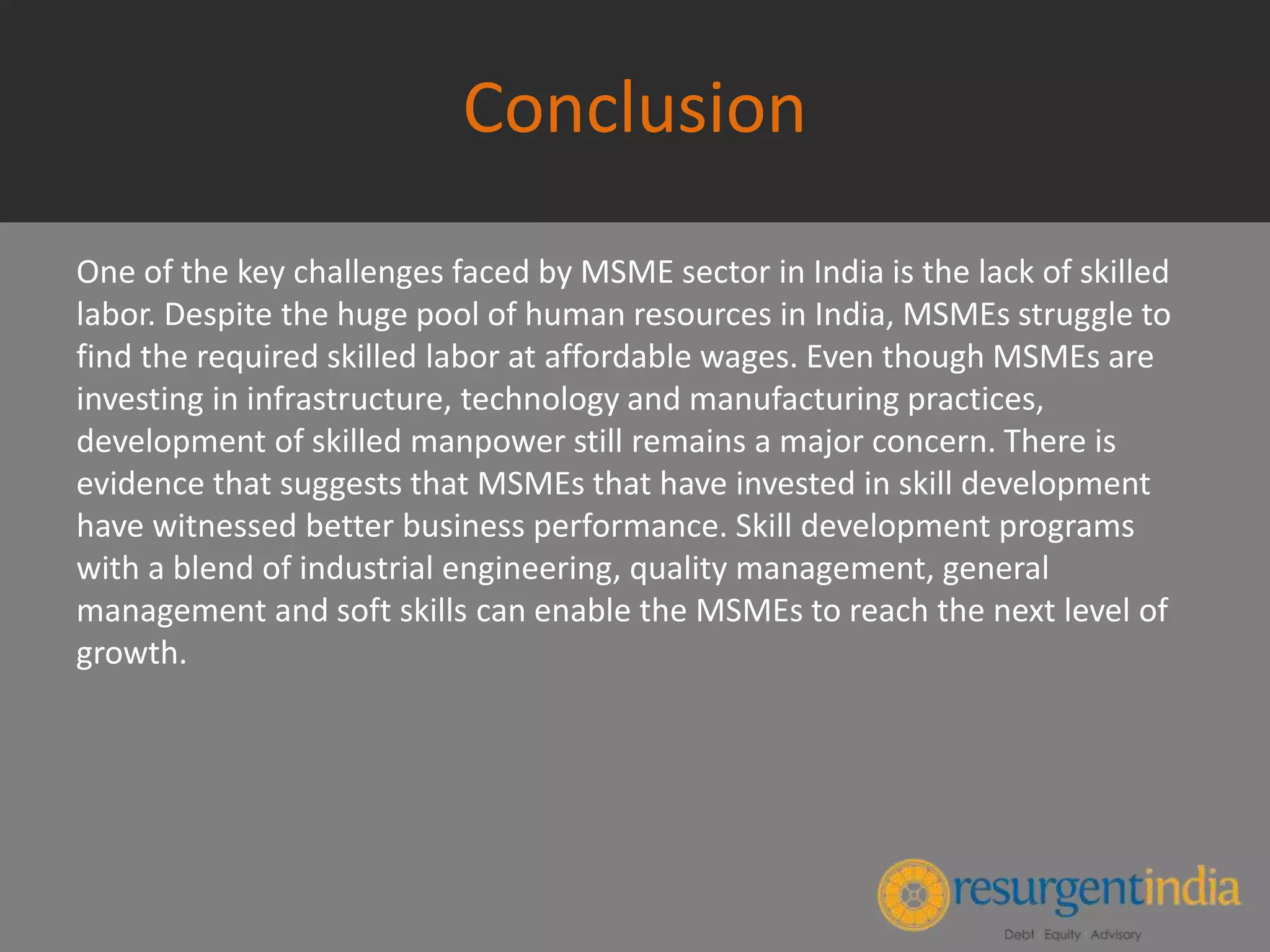 Conclusion
One of the key challenges faced by MSME sector in India is the lack of skilled
labor. Despite the huge pool of human resources in India, MSMEs struggle to
find the required skilled labor at affordable wages. Even though MSMEs are
investing in infrastructure, technology and manufacturing practices,
development of skilled manpower still remains a major concern. There is
evidence that suggests that MSMEs that have invested in skill development
have witnessed better business performance. Skill development programs
with a blend of industrial engineering, quality management, general
management and soft skills can enable the MSMEs to reach the next level of
growth.
 