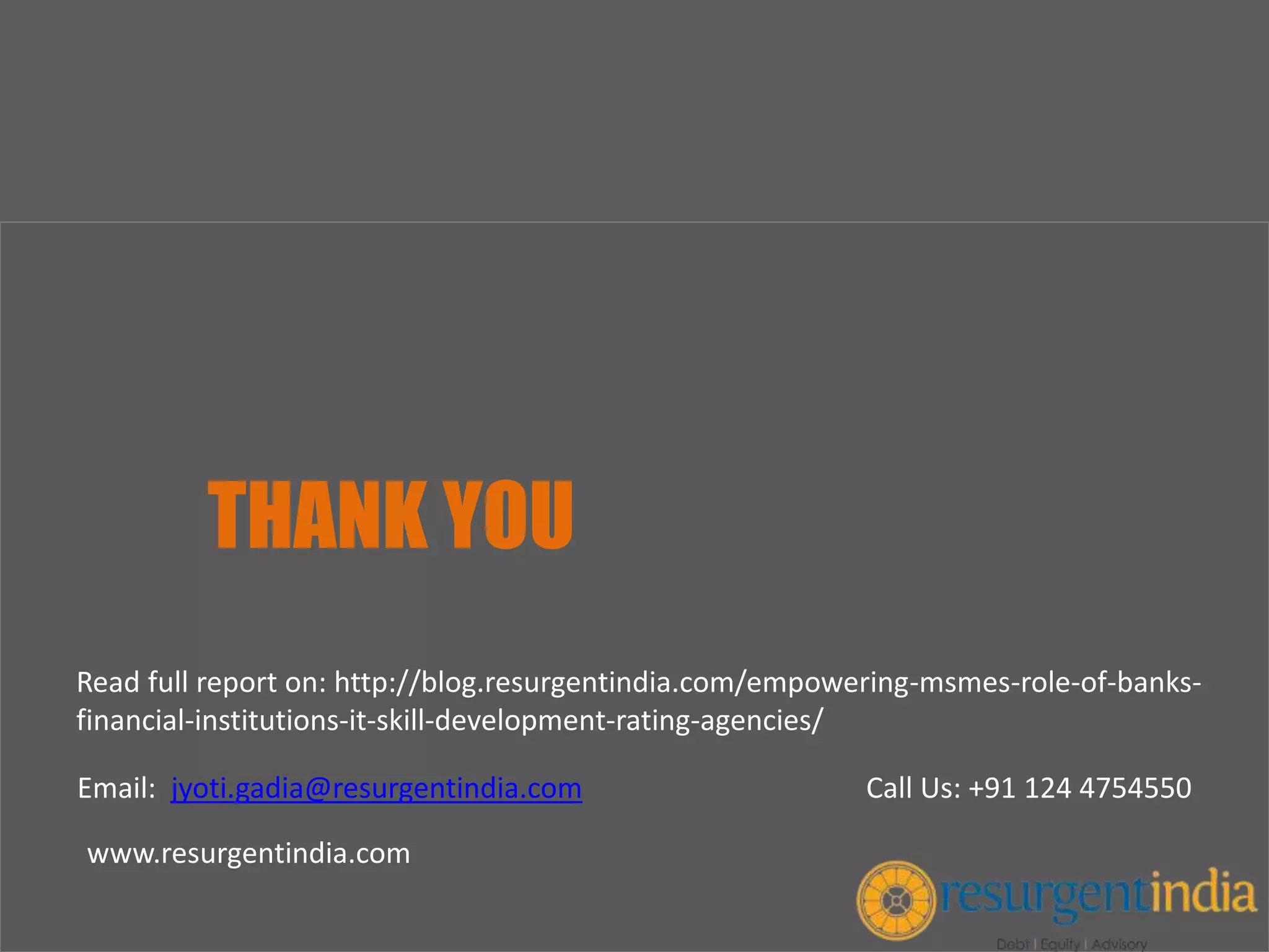 THANK YOU
Email: jyoti.gadia@resurgentindia.com Call Us: +91 124 4754550
www.resurgentindia.com
Read full report on: http://blog.resurgentindia.com/empowering-msmes-role-of-banks-
financial-institutions-it-skill-development-rating-agencies/
 