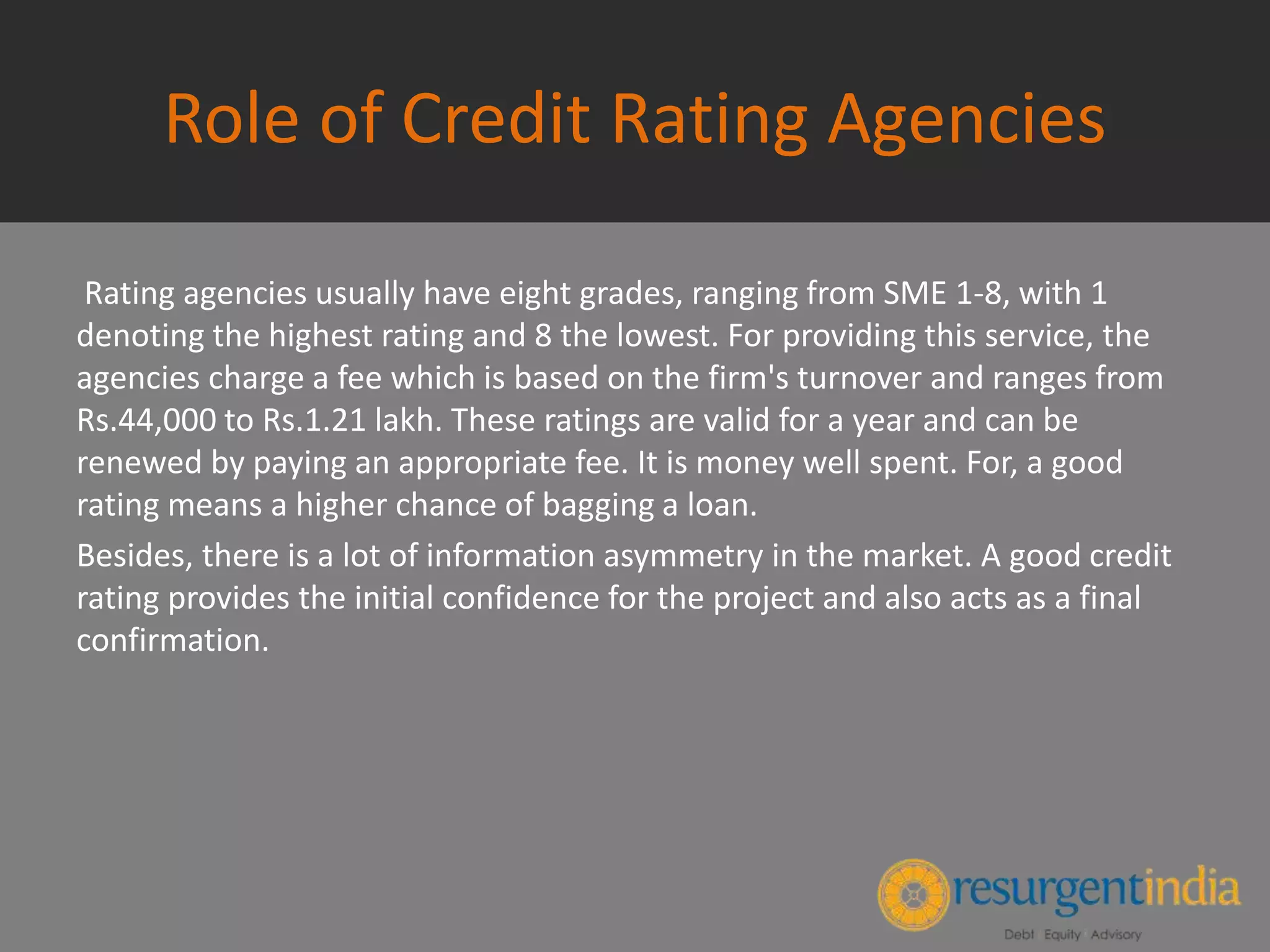 Role of Credit Rating Agencies
Rating agencies usually have eight grades, ranging from SME 1-8, with 1
denoting the highest rating and 8 the lowest. For providing this service, the
agencies charge a fee which is based on the firm's turnover and ranges from
Rs.44,000 to Rs.1.21 lakh. These ratings are valid for a year and can be
renewed by paying an appropriate fee. It is money well spent. For, a good
rating means a higher chance of bagging a loan.
Besides, there is a lot of information asymmetry in the market. A good credit
rating provides the initial confidence for the project and also acts as a final
confirmation.
 