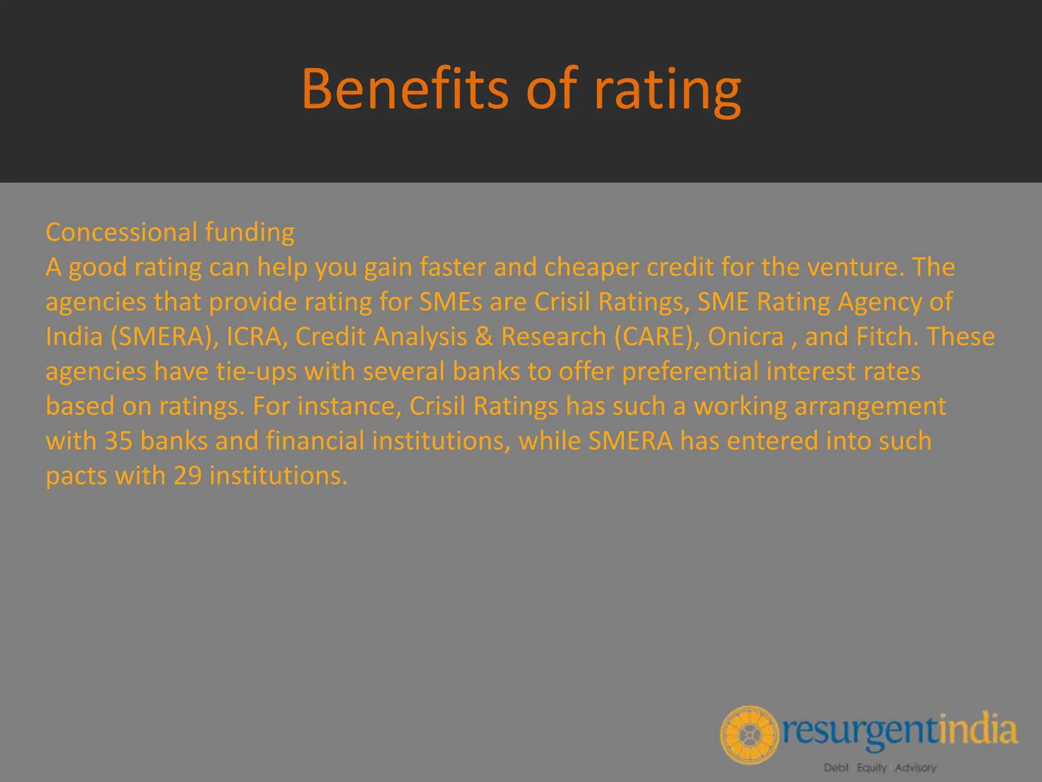 Benefits of rating
Concessional funding
A good rating can help you gain faster and cheaper credit for the venture. The
agencies that provide rating for SMEs are Crisil Ratings, SME Rating Agency of
India (SMERA), ICRA, Credit Analysis & Research (CARE), Onicra , and Fitch. These
agencies have tie-ups with several banks to offer preferential interest rates
based on ratings. For instance, Crisil Ratings has such a working arrangement
with 35 banks and financial institutions, while SMERA has entered into such
pacts with 29 institutions.
 