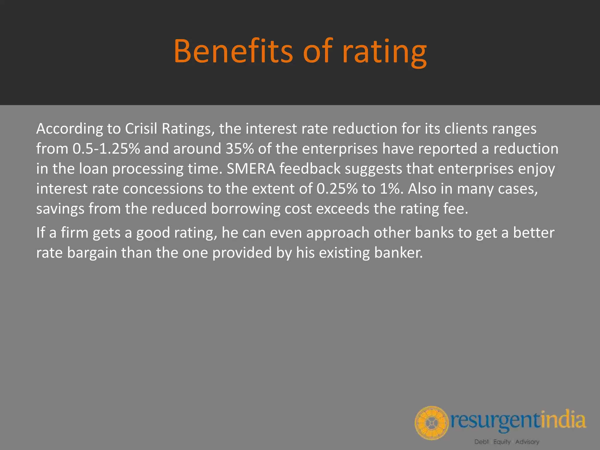Benefits of rating
According to Crisil Ratings, the interest rate reduction for its clients ranges
from 0.5-1.25% and around 35% of the enterprises have reported a reduction
in the loan processing time. SMERA feedback suggests that enterprises enjoy
interest rate concessions to the extent of 0.25% to 1%. Also in many cases,
savings from the reduced borrowing cost exceeds the rating fee.
If a firm gets a good rating, he can even approach other banks to get a better
rate bargain than the one provided by his existing banker.
 