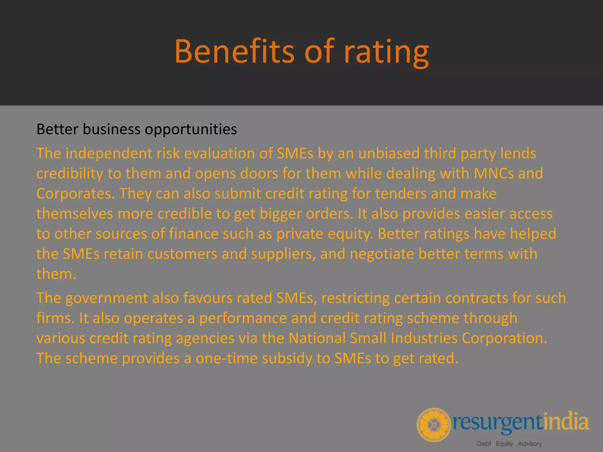 Benefits of rating
Better business opportunities
The independent risk evaluation of SMEs by an unbiased third party lends
credibility to them and opens doors for them while dealing with MNCs and
Corporates. They can also submit credit rating for tenders and make
themselves more credible to get bigger orders. It also provides easier access
to other sources of finance such as private equity. Better ratings have helped
the SMEs retain customers and suppliers, and negotiate better terms with
them.
The government also favours rated SMEs, restricting certain contracts for such
firms. It also operates a performance and credit rating scheme through
various credit rating agencies via the National Small Industries Corporation.
The scheme provides a one-time subsidy to SMEs to get rated.
 