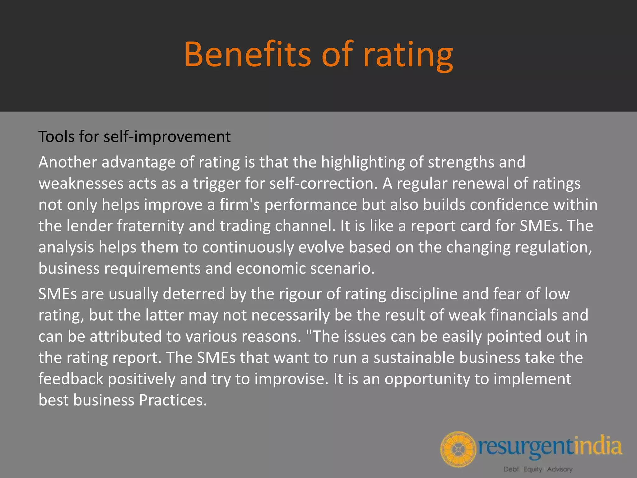 Benefits of rating
Tools for self-improvement
Another advantage of rating is that the highlighting of strengths and
weaknesses acts as a trigger for self-correction. A regular renewal of ratings
not only helps improve a firm's performance but also builds confidence within
the lender fraternity and trading channel. It is like a report card for SMEs. The
analysis helps them to continuously evolve based on the changing regulation,
business requirements and economic scenario.
SMEs are usually deterred by the rigour of rating discipline and fear of low
rating, but the latter may not necessarily be the result of weak financials and
can be attributed to various reasons. "The issues can be easily pointed out in
the rating report. The SMEs that want to run a sustainable business take the
feedback positively and try to improvise. It is an opportunity to implement
best business Practices.
 