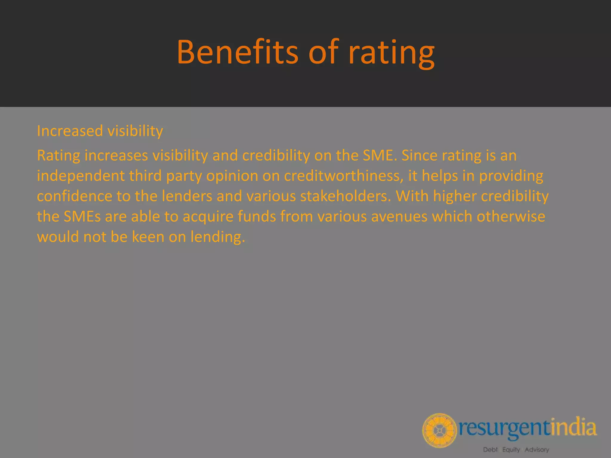 Benefits of rating
Increased visibility
Rating increases visibility and credibility on the SME. Since rating is an
independent third party opinion on creditworthiness, it helps in providing
confidence to the lenders and various stakeholders. With higher credibility
the SMEs are able to acquire funds from various avenues which otherwise
would not be keen on lending.
 